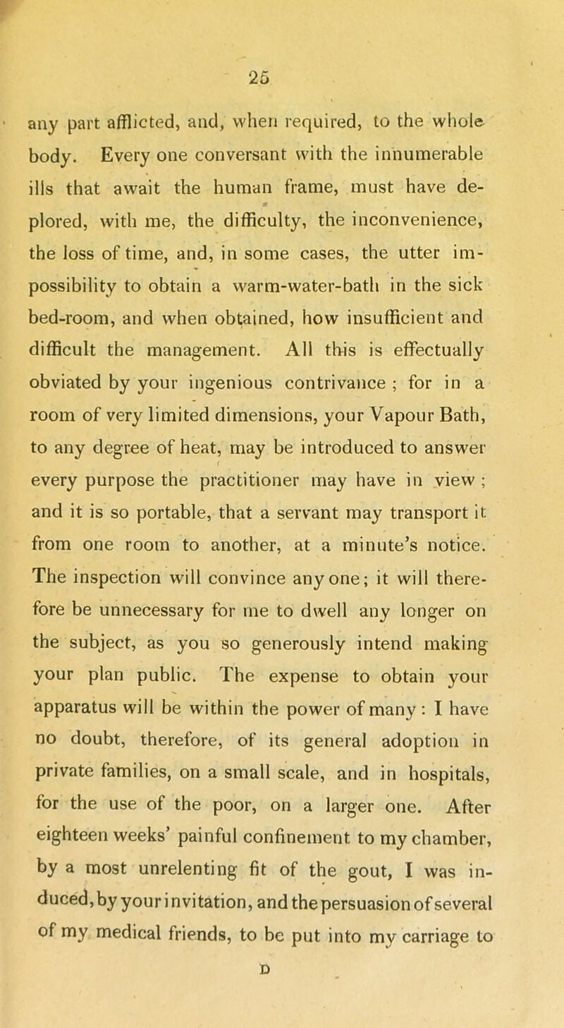 any part afflicted, and, when required, to the whole body. Every one conversant with the innumerable ills that await the human frame, must have de- plored, with me, the difficulty, the inconvenience, the loss of time, and, in some cases, the utter im- possibility to obtain a warm-water-bath in the sick bed-room, and when obtained, how insufficient and difficult the management. All this is effectually obviated by your ingenious contrivance ; for in a room of very limited dimensions, your Vapour Bath, to any degree of heat, may be introduced to answer every purpose the practitioner may have in view ; and it is so portable, that a servant may transport it from one room to another, at a minute’s notice. The inspection will convince anyone; it will there- fore be unnecessary for me to dwell any longer on the subject, as you so generously intend making your plan public. The expense to obtain your apparatus will be within the power of many: I have no doubt, therefore, of its general adoption in private families, on a small scale, and in hospitals, for the use of the poor, on a larger one. After eighteen weeks’ painful confinement to my chamber, by a most unrelenting fit of the gout, I was in- duced, by your i nvitation, and the persuasion of several of my medical friends, to be put into my carriage to D