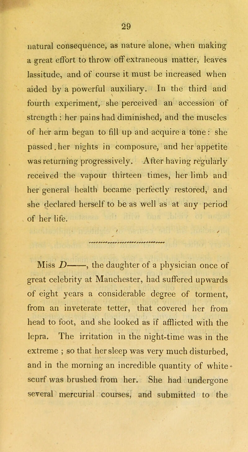 natural consequence, as nature alone, when making a great effort to throw off extraneous matter, leaves lassitude, and of course it must be increased when aided by a powerful auxiliary. In the third and fourth experiment, she perceived an accession of strength : her pains had diminished, and the muscles of her arm began to fill up and acquire a tone : she passed.her nights in composure, and her appetite was returning progressively. After having regularly received the vapour thirteen times, her limb and her general health became perfectly restored, and she declared herself to be as well as at any period of her life. > ' / Miss D , the daughter of a physician once of great celebrity at Manchester, had suffered upwards of eight years a considerable degree of torment, from an inveterate tetter, that covered her from head to foot, and she looked as if afflicted with the lepra. The irritation in the night-time was in the extreme ; so that her sleep was very much disturbed, and in the morning an incredible quantity of white* scurf was brushed from her. She had undergone several mercurial courses, and submitted to the