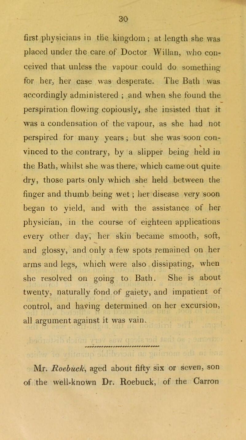 first physicians in the kingdom; at length she was placed under the care of Doctor Willan, who con- ceived that unless the vapour could do something for her, her case was desperate. The Bath was accordingly administered ; and when she found the perspiration flowing copiously, she insisted that it was a condensation of thevapour, as she had not perspired for many years ; but she was soon con- % vinced to the contrary, by a slipper being held in the Bath, whilst she was there, which came out quite dry, those parts only which she held between the % finger and thumb being wet; her disease very soon began to yield, and with the assistance of her physician, in the course of eighteen applications every other day, her skin became smooth, soft, and glossy, and only a few spots remained on her arms and legs, which were also dissipating, when she resolved on going to Bath. She is about twenty, naturally fond of gaiety, and impatient of control, and having determined on her excursion, all argument against it was vain. Mr. Roebuck, aged about fifty six or seven, son of the well-known Dr. Roebuck, of the Carron