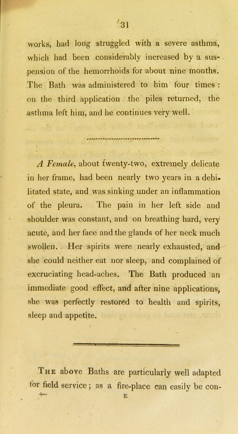 works, had long struggled with a severe asthma, which had been considerably increased by a sus- pension of the hemorrhoids for about nine months. The Bath was administered to him four times: on the third application the piles returned, the asthma left him, and he continues very well. A Female, about £wenty-two, extremely delicate in her frame, had been nearly two years in a debi- litated state, and was sinking under an inflammation of the pleura. The pain in her left side and shoulder was constant, and on breathing hard, very acute, and her face and the glands of her neck much swollen. Her spirits were nearly exhausted, and she could neither eat nor sleep, and complained of excruciating head-aches. The Bath produced an immediate good effect, and after nine applications, she was perfectly restored to health and spirits, sleep and appetite. The above Baths are particularly well adapted tor field service; as a fire-place can easily be con-