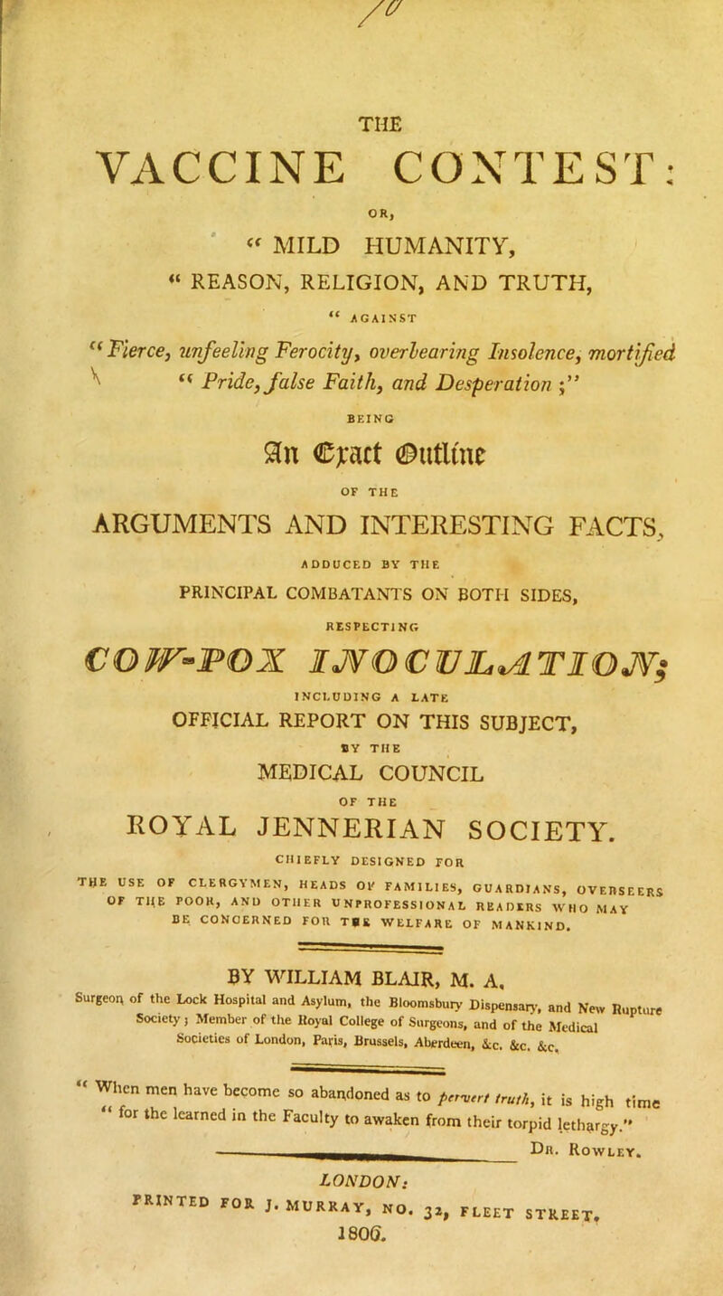 THE VACCINE CONTEST; OR, '  MILD HUMANITY, « REASON, RELIGION, AND TRUTH, “ /GAINST Fierce, 7Lnfeeling Ferocity, overlearing Insolence, mortified ^ “ Pride, false Faith, and Desperation BEING Sin €ji*act Outline OF THE ARGUMENTS AND INTERESTING FACTS, ADDUCED BY THE PRINCIPAL COMBATANTS ON BOTH SIDES, RESPECTING COW-POX IJVOCVJL^TIOJV; INCI.ODING A LATE OFFICIAL REPORT ON THIS SUBJECT, BY THE MEDICAL COUNCIL OF THE ROYAL JENNERIAN SOCIETY. CHIEFLY DESIGNED FOR the use of CLERGYMEN, HEADS OP FAMILIES, GUARDIANS, OVERSEERS OF THE POOH, AND OTHER UNPROFESSIONAL READERS WHO MAY HE CONCERNED FOR TUB WELFARE OF MANKIND. BY WILLIAM BLAIR, M. A, Surgeon of the Lock Hospital and Asylum, the Bloomsbuiy Dispensan-, and New Rupture Society, Member of the Royal College of Surgeons, and of the Medical Societies of London, Paris, Brussels, Aberdeen, ic. &c. &c. « When men have become so abai;doned as to /rrmer, ,ru,h, it is high time “ for the learned in the Faculty to awaken from their torpid lethargy.” Dr. Rowley. LONDON: printed for J. MURRAY, NO. 32, FLEET STREET. isod.