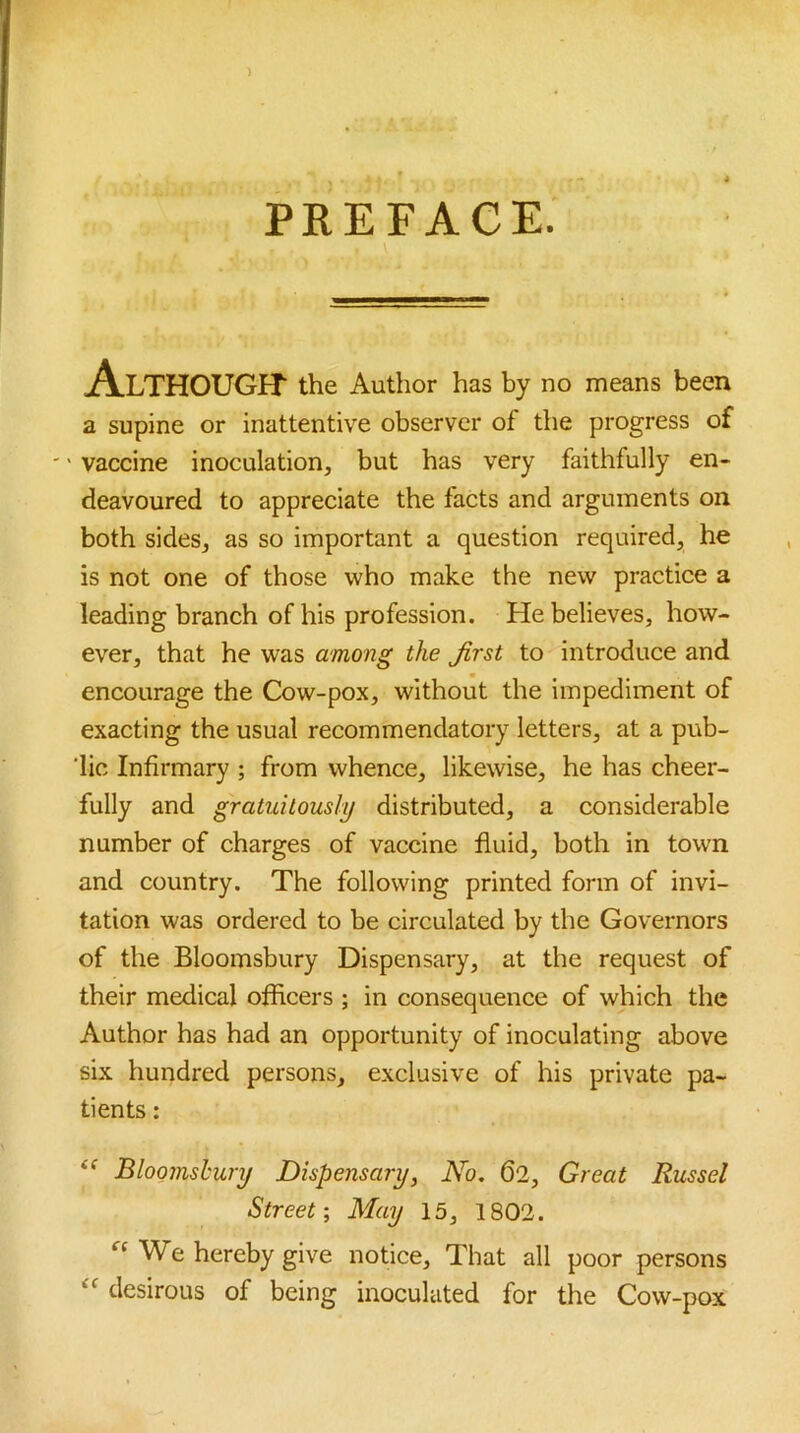 ) PREFACE. Although- the Author has by no means been a supine or inattentive observer of the progress of '' vaccine inoculation, but has very faithfully en- deavoured to appreciate the facts and arguments on both sides, as so important a question required, he is not one of those who make the new practice a leading branch of his profession. He believes, how- ever, that he was among the first to introduce and encourage the Cow-pox, without the impediment of exacting the usual recommendatory letters, at a pub- lic Infirmary ; from whence, likewise, he has cheer- fully and gratuitously distributed, a considerable number of charges of vaccine fluid, both in town and country. The following printed form of invi- tation was ordered to be circulated by the Governors of the Bloomsbury Dispensary, at the request of their medical officers ; in consequence of which the Author has had an opportunity of inoculating above six hundred persons, exclusive of his private pa- tients : Bloomsbury Dispensary, No. 62, Great Russel Street-, May 15, 1802. ‘■‘We hereby give notice. That all poor persons “ desirous of being inoculated for the Cow-pox