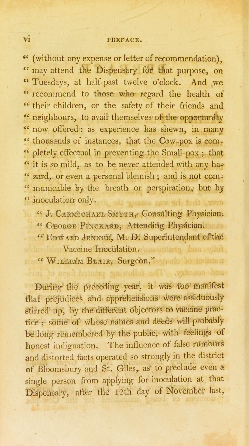 (without any expense or letter of recommendation), may attend tlite Dispensary foi’ that purpose, on “ Tuesdays, at half-past twelve o’clock. And we recommend to those who regard the health of their children, or the safety of their friends and « neiglibours, to avail themselves-of the' opportunity “ now offered: as experience has shewn, in many “ thousands of instances, that the Cow-pox is com- pletely effectual in preventing the Small-pox ; that it is so mild, as to be never attended with any ha* zard,. or even a personal blemish ; and is not com- “ inunicable by the breath or perspiration, but by “ inoculation-only. “ J. Carmtchael SSiyth,' Consulting Ph}'siciaiv. George Pinckard, Attendirig Physician; Edv/ard J'EN>rER', M. D. Superintendant'of tteS Vaccine Inoculation. ” WilRpa'm Beair, Surgeon,” r During the preceding year, it was too manifest that pri^jlidicefe and-apprehensions w6r6 assiduously stirrdd’ up, by the different dbject'ors' V6 vaCcine prac- tice ; sbme of whose naities and deeds wll probably be long remembered by the public, ^vith feelings of honest indignation. The influence of false rumours and distorted facts operated so strongly in the district of Bloomsbury and St. Glles^ as‘ to preclude even a single person from applying for inoculation at that Dispensary, after tlie 12th day of November last.