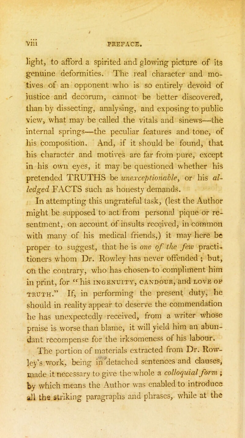 light, to afford a spirited and glowing picture of Its genuine deformities. The real character and mo- tives of an opponent who is so entirely devoid of Histice and decorum, cannot be better discovered, than by dissecting, analysing, and exposing to public view, what may be called the vitals and sinews—the internal springs—the peculiar features and tone, of his composition. And, if it should be found, that his character and motives are far from pure, except in his own eyes, it may be questioned whether his pretended TRUTHS be unexceptionable, or his al- ledged FACTS such as honesty demands. In attempting this ungrateful task, (lest the Author might be supposed to act from personal pique or re- sentment, on account of insults received, in common with many of his medical friends,) it may here be proper to suggest, that he is one of the few practi- tioners whom Dr. Rowley has never offended ; but, on the contrary, who has chosen- to compliment him in print, for “ his ingenuity, candour, and love op TRUTH.” If, in performing the present duty, he should in reality appear to deserve the commendation he has unexpectedly received, from a writer whose praise is worse than blame, it will yield him an abun- dant recompense for the irksomeness of his labour. The portion of materials extracted from Dr. Row- ley’s work, being In ^detached sentences and clauses, made it necessary to give the whole a colloquial form ; by which means the Author was enabled to introduce all the striking paragraphs and phrases, while at the