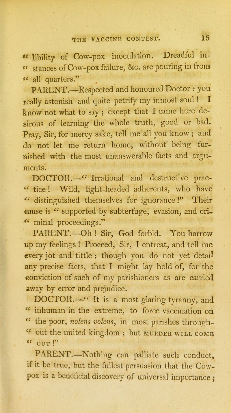 libility of Cow-pox inoculation. Dreadful in- stances of Cow-pox failure^ &c. are pouring in from all quarters.” PARENT.—Respected and honoured Doctor: you really astonish and quite petrify iny inmost soul ! I know not what to say ; except that I came here de- sirous of learning the whole truth, good or bad. Pray, Sir, for mercy sake, tell me all you know ; and do not let me return home, without being fur- nished with the most unanswerable facts and argu- ments. DOCTOR.—Irrational and destructive prac- tice! Wild, light-headed adherents, who have distinguished themselves for ignorance!” Their cause is “ supported by subterfuge, evasion, and cri--- minal proceedings.” PARENT.—Oh 1 Sir, God forbid. You harrow up my feelings ! Proceed, Sir, I entreat, and tell me every jot and tittle ; though you do not yet detail any precise facts, that I might lay hold of, for the conviction of such of my parishioners as are carried away by error and prejudice. DOCTOR.—It is a most glaring tyranny, and inhuman in the extreme, to force vaccination oh the poor, nolens volens, in most parishes throiigh- out the united kingdom ; but murder will comb OUT 1” PARENT.—Nothing can palliate such conduct, if it be true, but the fullest persuasion that the Cow- pox is a beneficial discovery of universal importance j