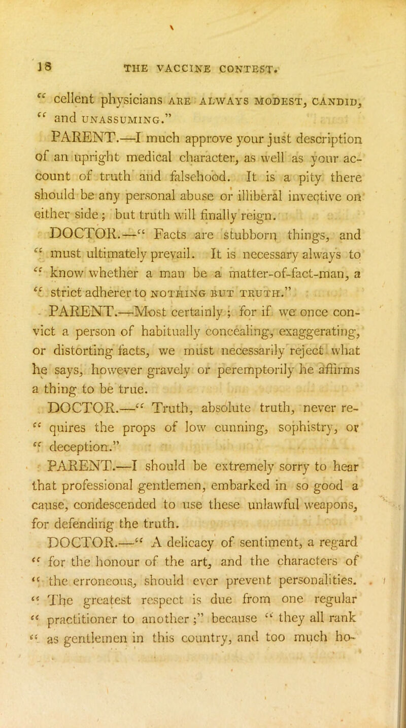 cellent physicians are always modest, candid, and unassuming.” PARENT.—I much approve your just description of an upright medical character, as well as your ac- count of truth and falsehood. It is a pity there should be any personal abuse or illiberal inveqtive on either side ; but truth will finally reign. DOCTOR.—» Facts are stubborn things, and “ must ultimately prevail. It is necessary always to know whether a man be a matter-of-fact-man, a strict adherer to nothing but truth.” - PARENT.-^Most certainly ; for if we once con- vict a person of habitually concealing, exaggerating, or distorting facts, we must necessarily reject what he says, however gravely or peremptoi'ily he affirms a thing to be true. DOCTOR.—Truth, absolute truth, never re- quires the props of low cunning, sophistry, or deception.” PARENT.—I should be extremely sorry to hear that professional gentlemen, embarked in so good a cause, condescended to use these unlawful weapons, for defending the truth. DOCTOR.—‘‘ A delicacy of sentiment, a regard for the honour of the art, and the characters of “ the erroneous, should ever prevent personalities. . “ The greatest respect is due from one regular “ practitioner to another ;” because they all rank “ as gentlemen in this country, and too much ho-