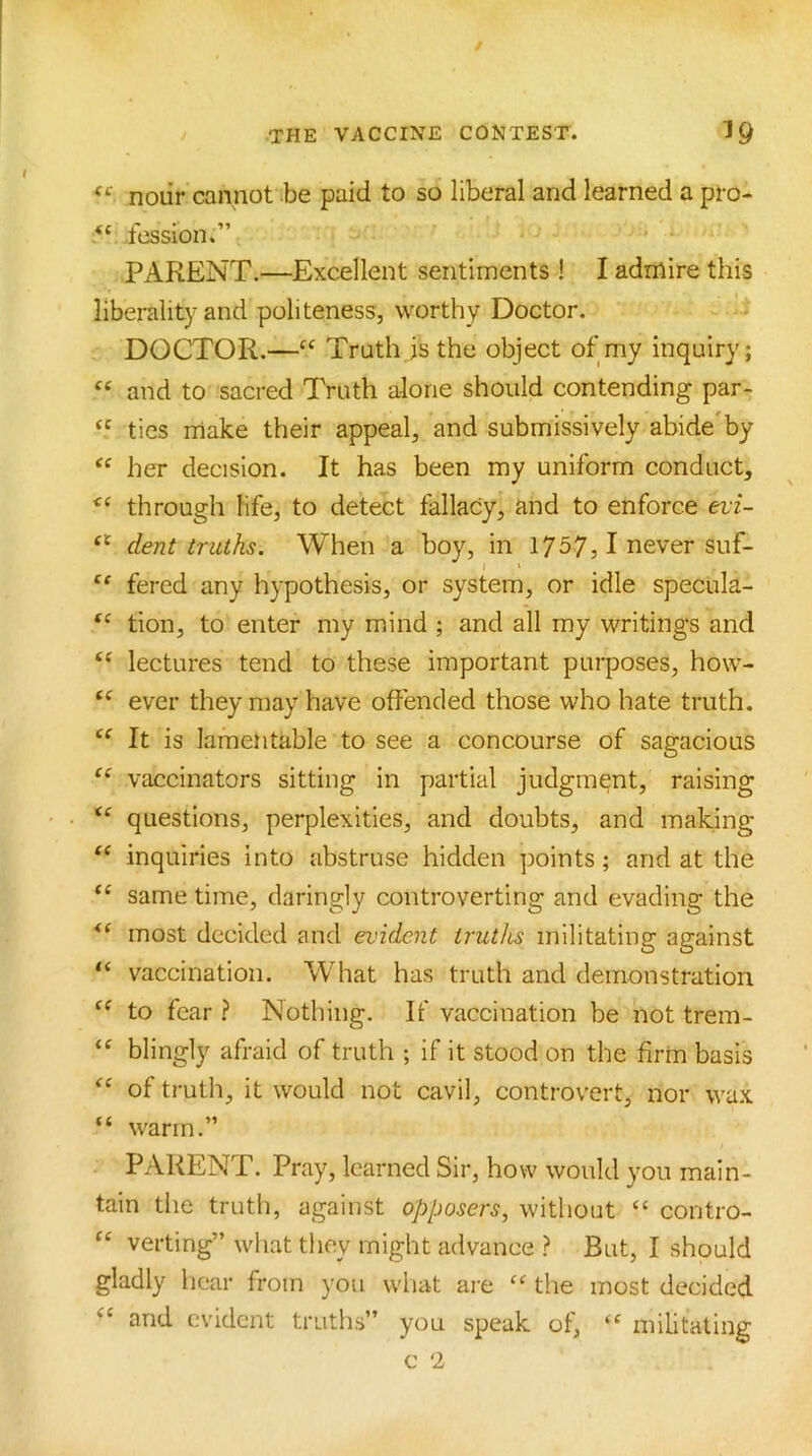 noiir cannot be paid to so liberal and learned a pro- ‘‘ .fession.” PARENT.—Excellent sentiments ! I admire this liberality and politeness, worthy Doctor. j DOCTOR.—Truth js the object of my inquiry; “ and to sacred Truth alone should contending par- “ tics make their appeal, and submissively abide'by her decision. It has been my uniform conduct, through life, to detect fallacy, and to enforce evi- “ dent truths. When a boy, in 1757, 1 never suf- fered any hypothesis, or system, or idle specula- tion, to enter my mind ; and all my writings and lectures tend to these important purposes, how- ever they may have offended those who hate truth. It is lamentable to see a concourse of sagacious vaccinators sitting in partial judgment, raising ‘‘ questions, perplexities, and doubts, and making inquiries into abstruse hidden points; and at the “ same time, daringly controverting and evading the most decided and evident truths militating against “ vaccination. What has truth and demonstration to fear } Nothing. If vaccination be not trem- blingly afraid of truth ; if it stood on the firm basis of truth, it would not cavil, controvert, nor wax “ warm.” PARENT. Pray, learned Sir, how would you main- tain the truth, against opposers, without “ contro- “ verting” what they might advance ? But, I should gladly hear from you what are “ the most decided “ and evident truths” you speak of, militating