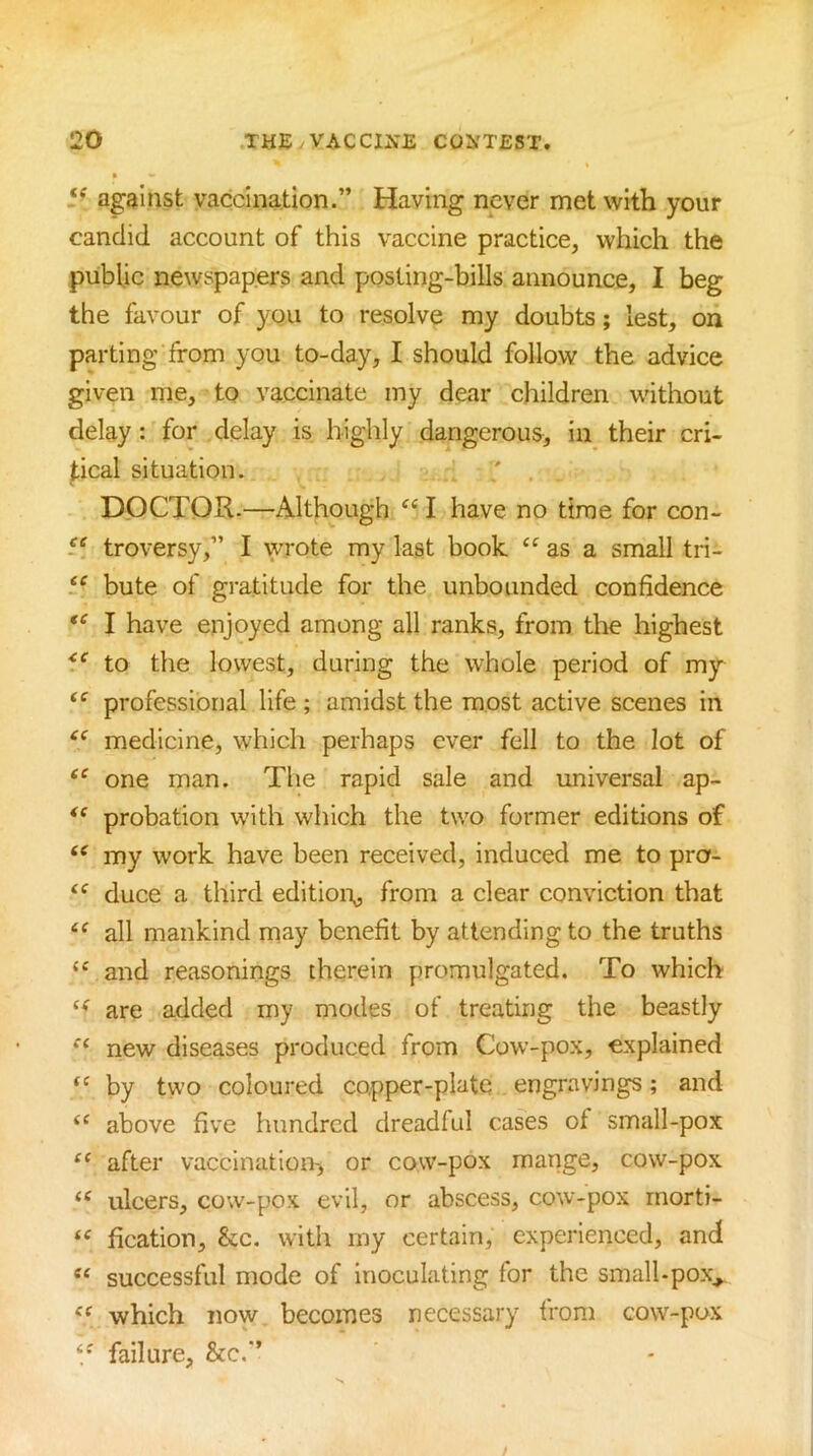5'^ against vaccination.” Having never met with your candid account of this vaccine practice, which the public newspapers and posting-bills announce, I beg the favour of you to resolve my doubts; lest, on parting from you to-day, I should follow the advice given me, to vaccinate my dear children without delay : for delay is highly dangerous, in their cri- tical situation. DOCTOR-—Although “ I have no time for con- 5^ troversy,” I VTOte my last book as a small tri- bute of gratitude for the unbounded confidence I have enjoyed among all ranks, from the highest to the lowest, during the whole period of my professional life ; amidst the most active scenes in medicine, which perhaps ever fell to the lot of one man. The rapid sale and universal ap- probation with which the two former editions of my work have been received, induced me to pro- “ duce a third edition^ from a clear conviction that all mankind may benefit by attending to the truths “ and reasonings therein promulgated. To which are added my modes of treating the beastly new diseases produced from Cow-pox, explained by two coloured copper-plate engravings; and above five hundred dreadful cases of small-pox after vaccination^ or cow-pox mange, cow-pox “ ulcers, cow-pox evil, or abscess, cow-pox rnorti- “ fication, &c. with my certain, experienced, and successful mode of Inoculating for the small-pox^ which now becomes necessary from cow-pox failure, &c.”