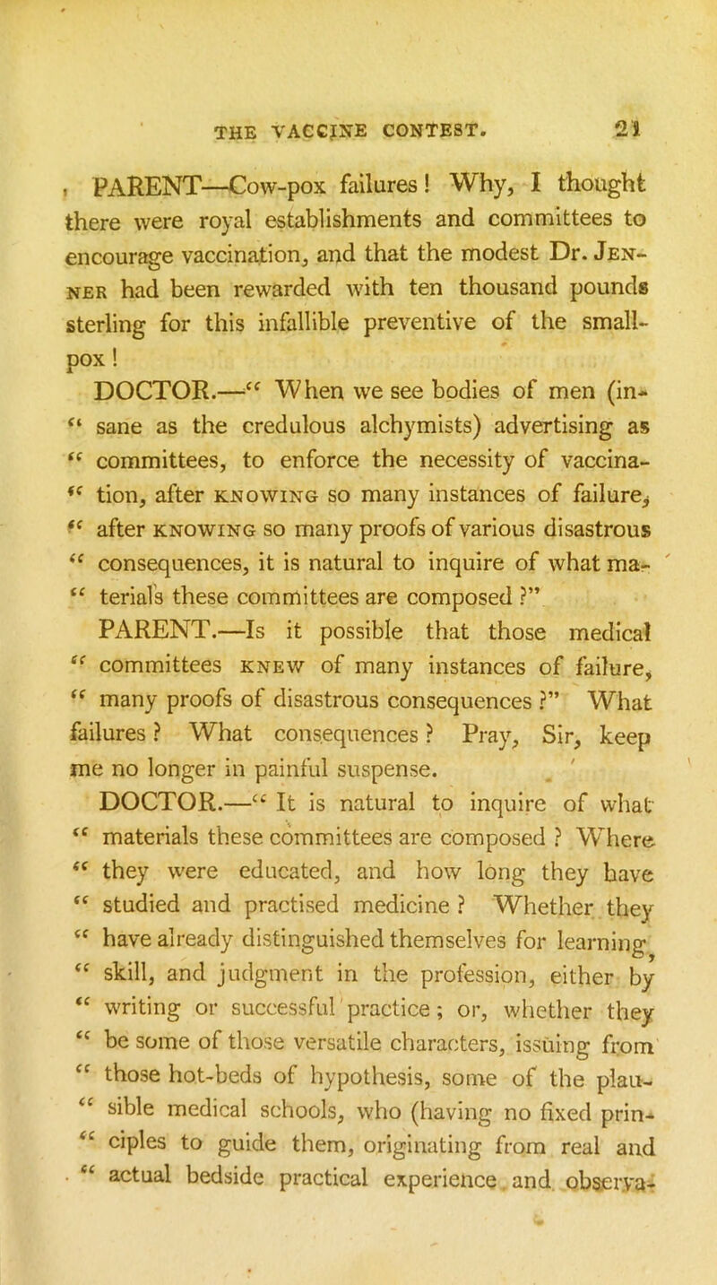 1 PARENT—Cow-pox failures! Why, I thought there were royal establishments and committees to encour^e vaccination, and that the modest Dr. Jen- NER had been rewarded with ten thousand pounds sterling for this infallible preventive of the small- pox 1 DOCTOR.—When we see bodies of men (in- “ sane as the credulous alchymists) advertising as committees, to enforce the necessity of vaccina- tion, after knowing so many instances of failure^ after knowing so many proofs of various disastrous “ consequences, it is natural to inquire of what mar terials these committees are composed ?” PARENT.—Is it possible that those medical committees knew of many instances of failure, many proofs of disastrous consequences ?” What failures ? What consequences ? Pray, Sir, keep me no longer in painful suspense. DOCTOR.—‘‘ It is natural to inquire of what materials these committees are composed ? Where “ they were educated, and how long they have “ studied and practised medicine ? Whether they have already distinguished themselves for learning skill, and judgment in the profession, either by writing or successful 'practice; or, whether they be some of those versatile characters, issuing from those hot-beds of hypothesis, some of the plau- sible medical schools, who (having no fixed prin- ciples to guide them, originating from real and “ actual bedside practical experience and obserya-