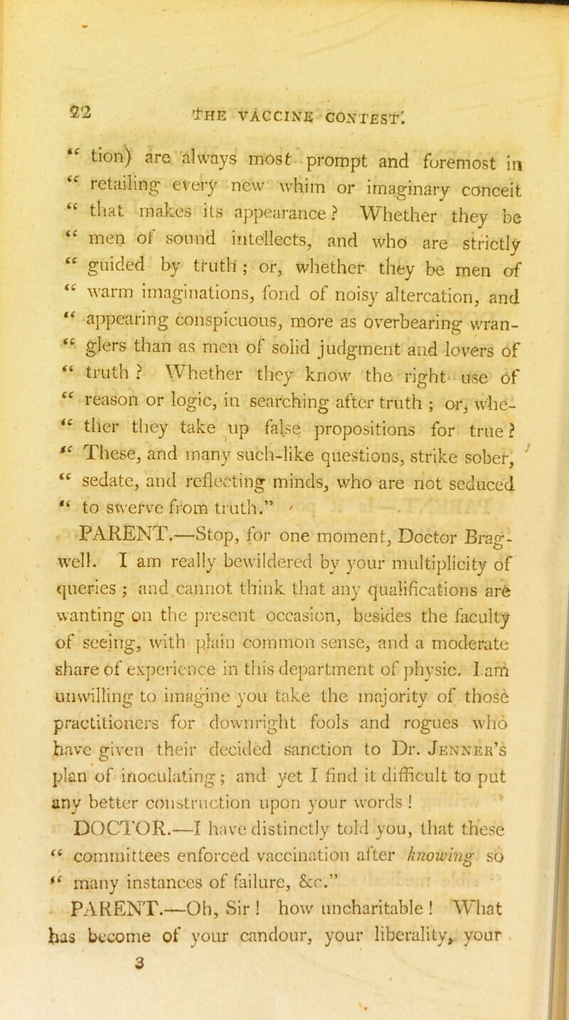tion) are always most prompt and foremost in “ retailing every new whim or imaginary conceit “ that makes its appearance? Whether they be men of sound intellects, and who are strictly “ guided by truth ; or, whether they be men of warm imaginations, fond of noisy altercation, and “ appearing conspicuous, more as overbearing wran- “ glers than as men of solid judgment and lovers of “ truth ? Whether they know the right* use of reason or logic, in searching after truth ; or^ whe- tlier they take up false propositions for true ? These, and many such-like questions, strike sober, “ sedate, and reflecting minds, who are not seduced to swerve fiom truth.” ' PARENT.—Stop, for one moment. Doctor Brag- well. I am really bewildered by your multiplicity of queries ; and cannot think that any qualifications arft wanting on the present occasion, besides the faculty of seeing, with plain common sense, and a moderate share of expei'ience in this department of jihysic, 1 arh unwilling to imagine you take the majority of those practitioners for downright fools and rogues who have s:iven their deckled sanction to Dr. Jenner’s plan of inoculating; and yet I find it difficult to put any better construction upon your words ! DOCTOR.—I have distinctly told you, that these “ committees enforced vaccination after knowing so many instances of failure, &c.” PARENT.—Oh, Sir ! how uncharitable ! What has become of your candour, your liberality, your 3