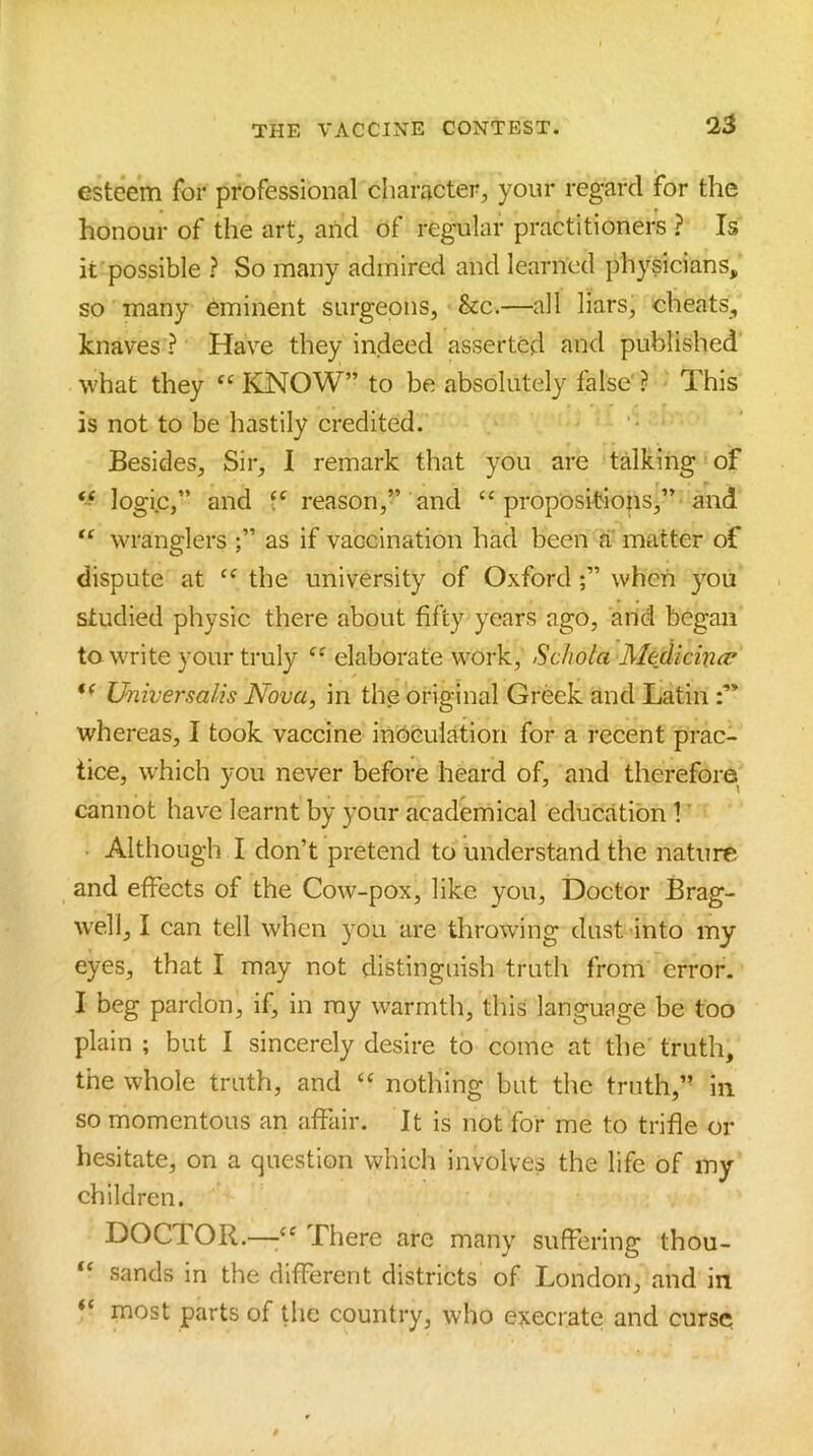 esteem for professional character, your regard for the honour of the art, and of regular practitioners ? Is it possible ? So many admired and learned physicians, so many eminent surgeons, &c.—all liars, cheats, knaves ? Have they indeed asserted and published what they KNOW” to be absolutely false' ? This is not to be hastily credited. Besides, Sir, 1 remark that you are taking of logic,” and reason,” and ‘‘propositions,” and “ wranglers ;” as if vaccination had been a matter of dispute at “ the university of Oxford when you studied physic there about fifty years ago, and began to write your truly “ elaborate work, Schola Medicino’ Universalis Nova, in the original Greek and Latin whereas, I took vaccine inoculation for a recent prac- tice, which you never before heard of, and therefore cannot have learnt by your academical education 1 ’ • Although I don’t pretend to understand the nature and effects of the Cow-pox, like you. Doctor Brag- well, I can tell when you are throwing dust into my eyes, that I may not distinguish truth from error. I beg pardon, if, in my warmth, this language be too plain ; but I sincerely desire to come at the truth, the whole truth, and “ nothing but the truth,’’ in so momentous an affair. It is not for me to trifle or hesitate, on a question whicli involves the life of my children. DOCTOR.—Lhere are many suffering thou- “ sands in the different districts of London, and in “ most parts of the country, who execrate and curse
