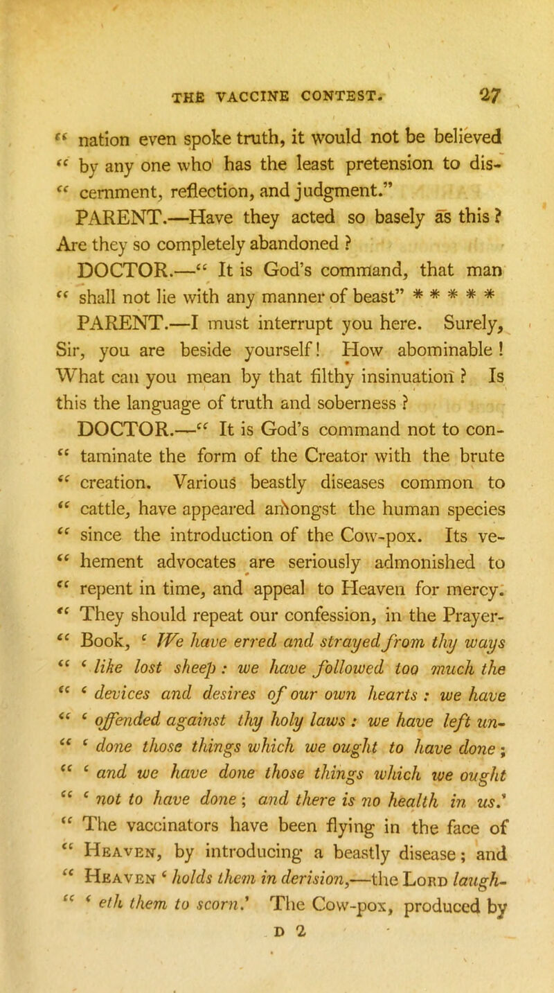 s THfi VACCINE CONTEST. 27 ‘‘ nation even spoke truth, it would not be believed by any one who has the least pretension to dis- “ cemment, reflection, and judgment.” PARENT.—Have they acted so basely as this ? Are they so completely abandoned ? DOCTOR.—“ It is God’s command, that man “ shall not lie with any manner of beast” ***** PARENT.—I must interrupt you here. Surely, Sir, you are beside yourself! How abominable! What can you mean by that filthy insinuation ? Is this the language of truth and soberness ? DOCTOR.—It is God’s command not to con- “ taminate the form of the Creator with the brute creation. Various beastly diseases common to “ cattle, have appeared aifiongst the human species since the introduction of the Cow-pox. Its ve- “ hement advocates are seriously admonished to “ repent in time, and appeal to Heaven for mercy: They should repeat our confession, in the Prayer- “ Book, ^ fVe have erred and strayed from thy ways ‘ like lost sheep: we have followed too much the ‘ devices and desires of our own hearts : we have ‘ offended against thy holy laws : we have left un- ' done those things which we ought to have done; ‘ and we have done those things ivhich ive ought “ ‘ not to have done; and there is no health in us' The vaccinators have been flying in the face of Heaven, by introducing a beastly disease; and Heaven ‘ holds them in derision^—the Lord laugh- ‘ eth them to scorn' The Cow-pox, produced by D 2