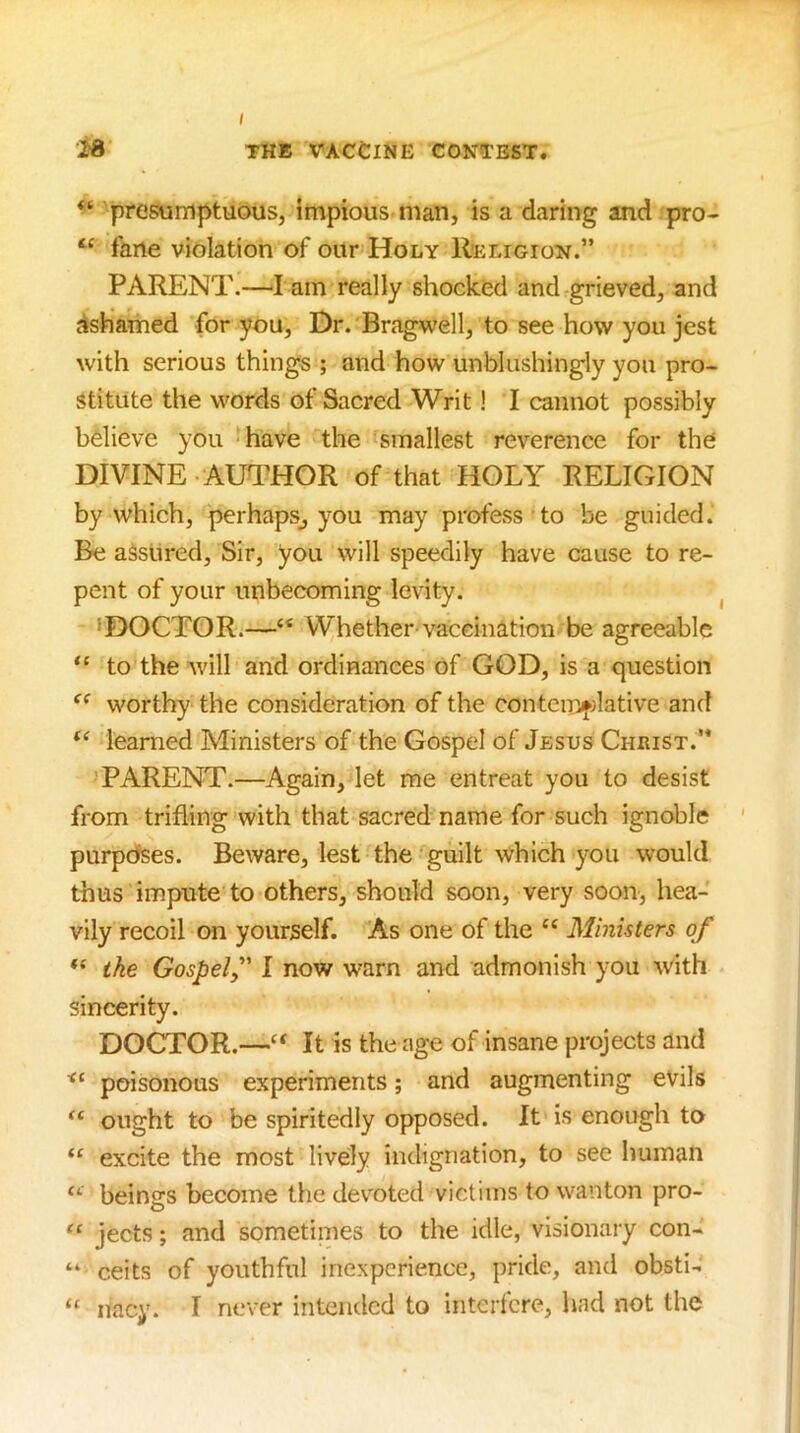 “ presumptuous, impious man, is a daring and pro- farte violation of our Holy Religion.” PARENT.—I am really shocked and grieved, and dshamed for you. Dr. Bragwell, to see how yon jest with serious things ; and how unblushingly you pro- stitute the words of Sacred Writ! I cannot possibly believe you have the smallest reverence for the DIVINE AUTHOR of that HOLY RELIGION by which, perhaps^, you may profess to be guided. Be assured. Sir, you will speedily have cause to re- pent of your unbecoming levity. ^ ’DOCTOR.—“ Whether-vaccination be agreeable to the will and ordinances of GOD, is a question ‘‘ worthy the consideration of the contemfdative and learned Ministers of the Gospel of Jesus Christ.” 'PARENT.—Again, let me entreat you to desist from trifling with that sacred name for such ignoble ' purpdses. Beware, lest the guilt which you would thus impute to others, should soon, very soon-, hea- vily recoil on yourself. As one of the “ Ministers of “ ike Gospel,' I now warn and admonish you with sincerity. DOCTOR.—‘‘ It is the age of insane projects and poisonous experiments; and augmenting evils ought to be spiritedly opposed. It is enough to excite the most lively indignation, to see human beings become the dev^oted victims to wanton pro- jects; and sometimes to the idle, visionary con- “ ceits of youthful inexperience, pride, and obsti- “ nacy. I never intended to interfere, had not the