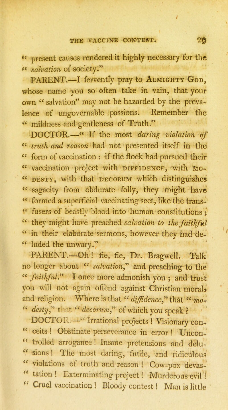 / THE VACCINE CONTENT. 20 present causes rendered it highly necessary for the salvation of society.” PARENT.—I fervently pray to Almighty God, whose name you so often take in vain, that your own salvation” may not be hazarded by the preva- lence of ungovernable passions. Remember the ‘‘ mildness and gentleness of Truth.” DOCTOR.—“ If the most daring violation of truth and reason had not presented itself in the form of vaccination: if the flock had pursued their vaccination project with dippIdence, with Mo- DESTY, with that decorum which distinguishes sagacity from obdurate folly, they might have formed a superficial vaccinating sect, like the trans- fusers of beastly blood into human constitutions ; “ they might have preached salvation to the faithful in their elaborate sermons, however they had de- “ luded the unwary.’’ PARENT.—Oh! fie, fie. Dr. Bragwell. Talk no longer about “ salvationf and preaching to the ‘‘ faithful'' I once more admonish you ; and trust you will not again offend against Christian morals and religion. Where is that diffidence f that “ oto- “ destyf T.iat decorum f of which you speak ? DOCTOR.—Irrational projects ! Visionary con- “ ceits ! Obstinate perseverance in error ! Uncon- trolled arrogance! Insane pretensions and delu- sions 1 The most daring, futile, and ridiculous violations of truth and reason ! Cow-pox devas- ** tation 1 Exterminating project 1 Murderous evil ( Cruel vaccination 1 Bloody contest I Man is little