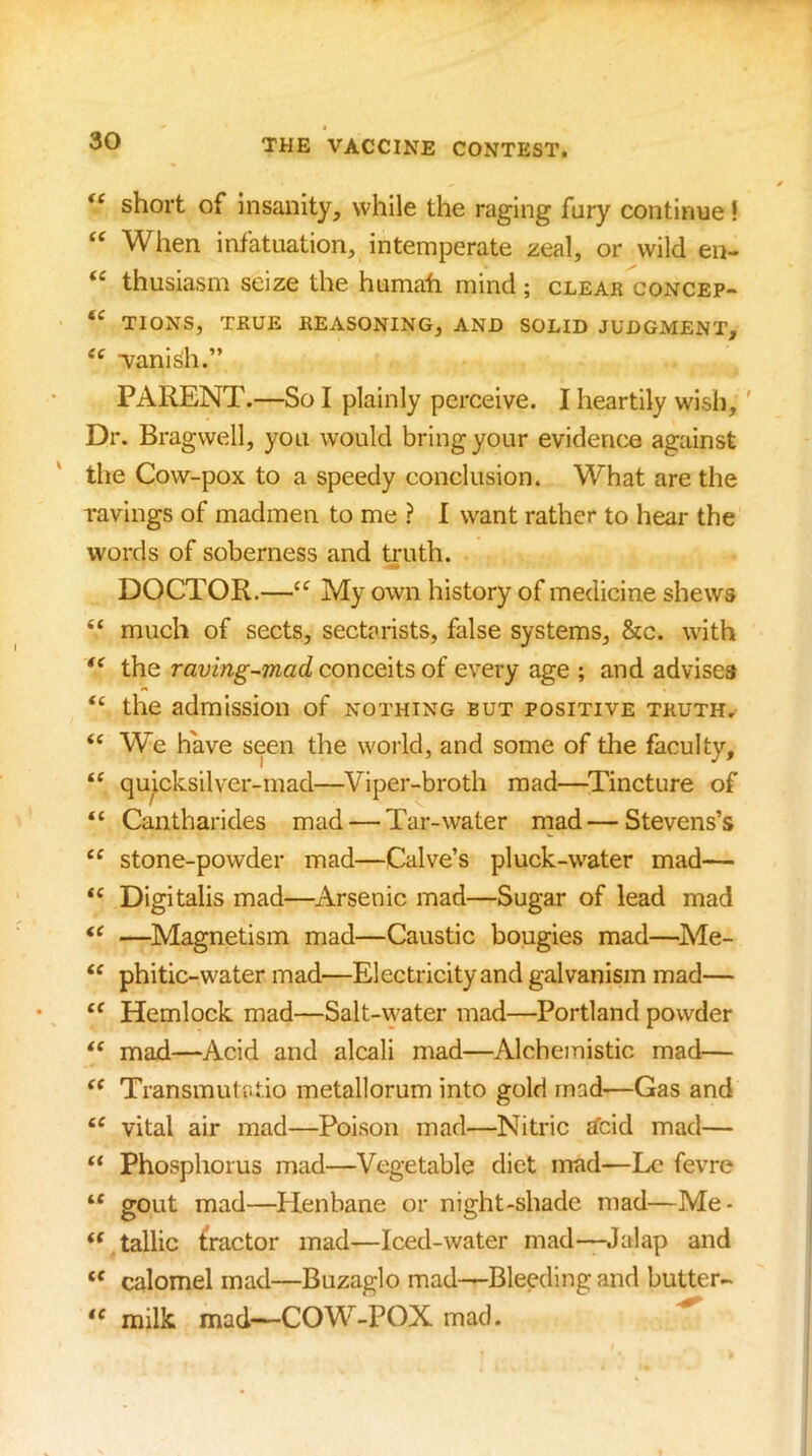 short of insanity, while the raging fury continue! When infatuation, intemperate zeal, or wild en- thusiasm seize the humafi mind ; clear concep- TIONS, TRUE REASONING, AND SOLID JUDGMENT, vanish.” PARENT.—So I plainly perceive. I heartily wish,' Dr. Bragwell, you would bring your evidence against the Cow-pox to a speedy conclusion. What are the ravings of madmen to me ? I want rather to hear the words of soberness and truth. DOCTOR.—“ My own history of medicine shews “ much of sects, sectarists, false systems, &c. with the raving-mad conceits of every age ; and advises ‘‘ the admission of nothing but positive truth, “ We hWe seen the world, and some of tlie faculty, quicksilver-mad—Viper-broth mad—^Tincture of “ Cantharides mad — Tar-water mad—Stevens’s “ stone-powder mad—Calve’s pluck-water mad— “ Digitalis mad—^Arsenic mad—Sugar of lead mad —Magnetism mad—Caustic bougies mad—^Me- phitic-water mad—Electricity and galvanism mad— Hemlock mad—Salt-water mad—Portland powder mad—Acid and alcali mad—Alchemistic mad— Transmutatio metallorum into gold mad-—Gas and vital air mad—Poison mad—Nitric £fcid mad— “ Phosphorus mad—Vegetable diet mad—Le fevre “ gout mad—^Plenbane or night-shade mad—Me- “.tallic fractor mad—Iced-water mad-—Jalap and “ calomel mad—Buzaglo mad—Bleeding and butter- milk mad—COW-POX mac). ^