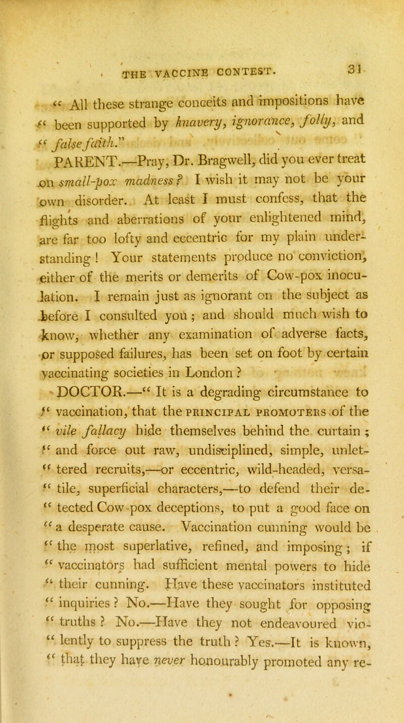 « All these strange conceits and impositions have been supported by knavery, ignorance, foliy, and false faith. PARENT.—Pray, Dr. Bragwell, did you ever treat jon small-pox madness f I wish it may not be your own disorder. At least I must confess, that the fli2;hts and aberrations of your enlightened mind, are far too lofty and eccentric for my plain under- standing ! Your statements produce no conviction, either of the merits or demerits of Cow-pox inocu- lation. I remain just as ignorant on the subject as -before I consulted you; and should much wish to know, whether any examination of adverse facts, ■pr supposed failures, has been set on foot by certain vaccinating societies in London ? DOCTOR.—“ It is a degrading circumstance to vaccination, that the principal promoters >of the vile fallacy hide themselves behind the curtain ; and force out raw, undisciplined, simple, unlet- tered recruits,—or eccentric, wild-headed, versa- tile, superficial characters,—to defend their de- tected Cow-pox deceptions, to put a good face on a desperate cause. Vaccination cunning would be the most superlative, refined, and imposing; if vaccinators had sufficient mental powers to hide their cunning. Have these vaccinators instituted ‘‘ inquiries ? No.—Have they sought for opposing “ truths ? No.—^Have they not endeavoured vio- “ lently to suppress the truth ? Yes.—It is known, thaf they have never honourably promoted any re-