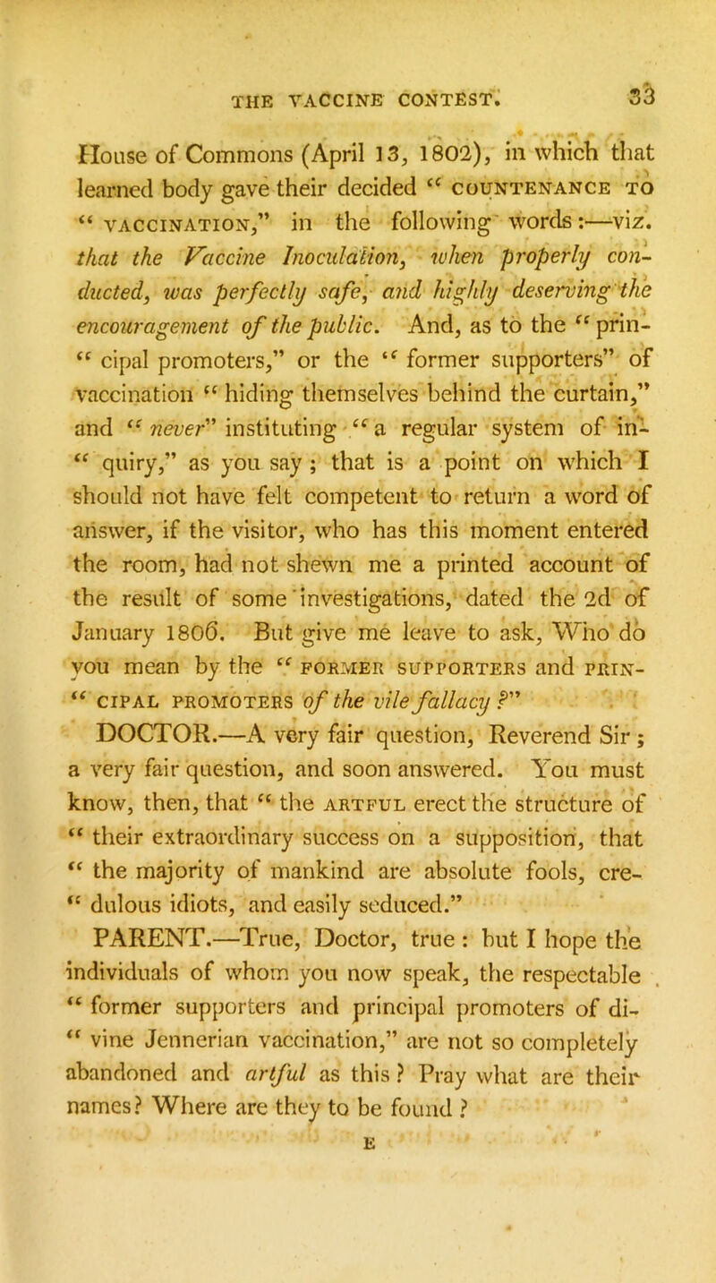 House of Commons (April 13, 1802), in which that learned body gave their decided “ countenance to “vaccination,” in the following'words :—viz. that the Vaccine Inociilaiion, when properly con- ducted ^ was perfectly safe, and highly deserving ihe encouragement of the public. And, as to the “ prin- “ cipal promoters,” or the “ former supporters” of vaccination “ hiding themselves behind the curtain,” and “ never instituting “ a regular system of in- quiry,” as you say ; that is a point on which I should not have felt competent to return a word of answer, if the visitor, who has this moment entered the room, had not shewn me a printed account of the result of some'investigations, dated the 2d of January 1806. But give me leave to ask. Who do you mean by the “ former supporters and prin- “ cipal promoters of the vile fallacy P DOCTOR.—A very fair question. Reverend Sir ; a very fair question, and soon answered. You must know, then, that “ the artful erect the structure of “ their extraordinary success on a supposition, that the majority of mankind are absolute fools, cre- “ dulous idiots, and easily seduced.” PARENT.—True, Doctor, true : but I hope the individuals of whom you now speak, the respectable “ former supporters and principal promoters of di- “ vine Jennerian vaccination,” are not so completely abandoned and artful as this ? Pray what are their names? Where are they to be found ? E