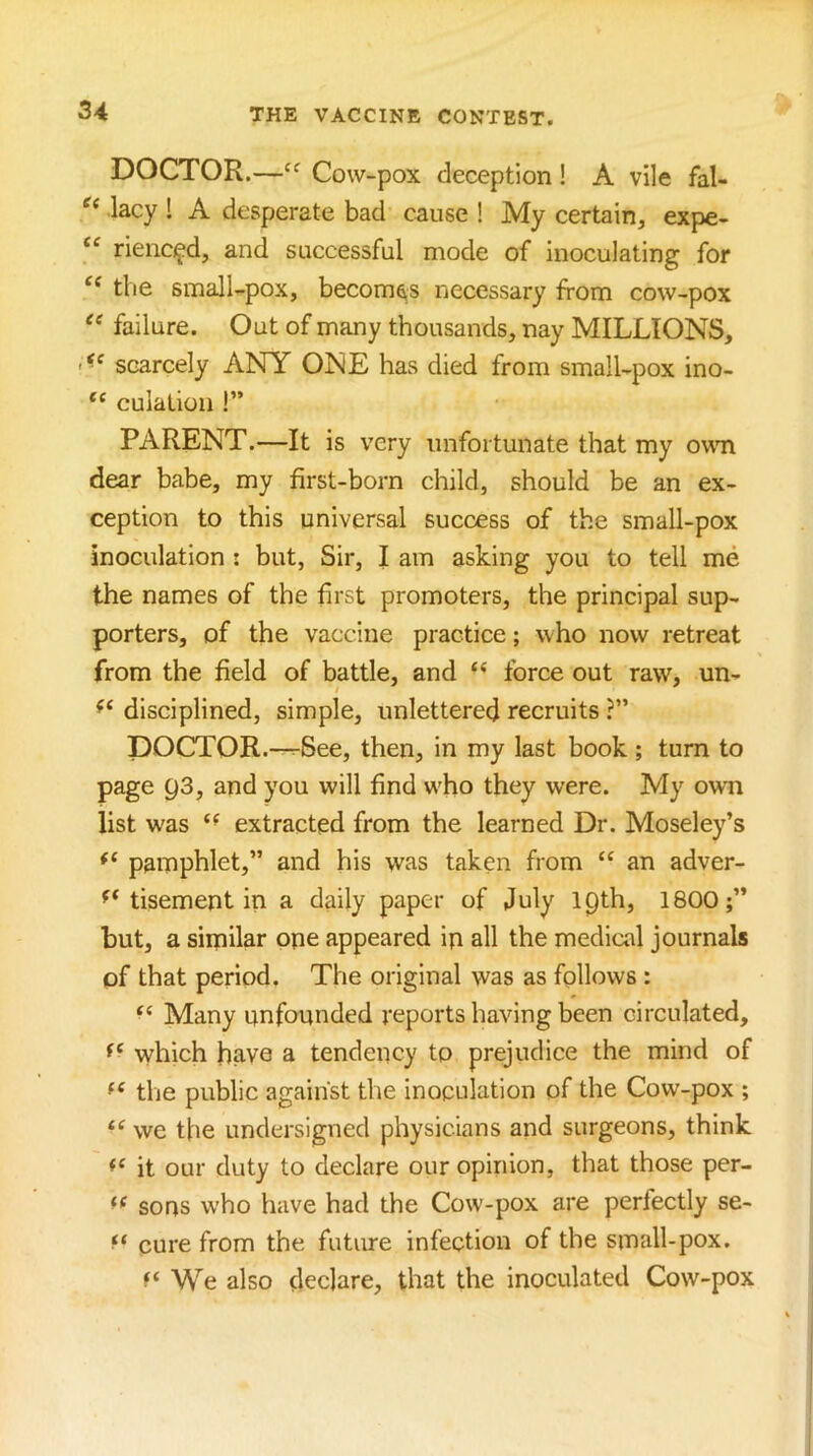 DOCTOR.—Cow-pox deception! A vile fal- lacy ! A desperate bad cause ! My certain, expe- “ riencifd, and successful mode of inoculating for the small-pox, becomes necessary from cow-pox failure. Out of many thousands, nay MILLIONS, scarcely ANY ONE has died from small-pox ino- culation !” PARENT.—It is very unfortunate that my oum dear babe, my first-born child, should be an ex- ception to this universal success of the small-pox inoculation : but, Sir, I am asking you to tell me the names of the first promoters, the principal sup- porters, of the vaccine practice; who now retreat from the field of battle, and “ force out raw, un- disciplined, simple, unlettered recruits ?” DOCTOR.—^See, then, in my last book ; turn to page 93, and you will find who they were. My own list was “ extracted from the learned Dr. Moseley’s pamphlet,” and his was taken from “ an adver- tisement in a daily paper of July 19th, 1800;” but, a similar ope appeared ip all the medical journals of that period. The original was as follows : Many unfounded reports having been circulated, which have a tendency to prejudice the mind of the public against the inoculation of the Cow-pox ; “ we the undersigned physicians and surgeons, think it our duty to declare our opinion, that those per- sops who have had the Cow-pox are perfectly se- cure from the future infection of the small-pox. We also declare, that the inoculated Cow-pox