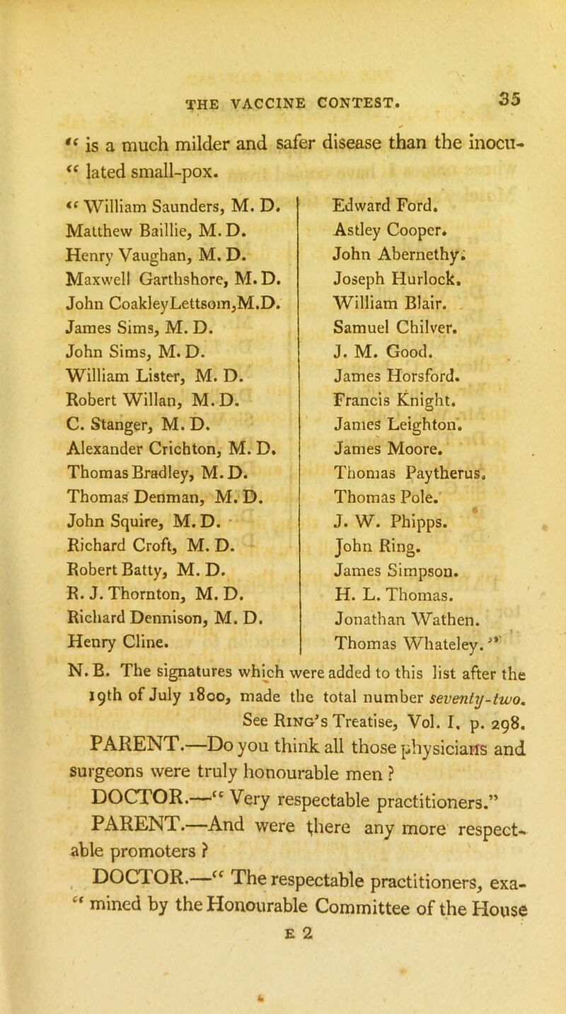 “ is a much milder and safer disease than the inocn- lated small-pox. William Saunders, M. D. Matthew Baillie, M.D. Henry Vaughan, M. D. Maxwell Garthshore, M. D. John CoakleyLettsom,M.D. James Sims, M. D. John Sims, M. D. William Lister, M. D. Robert Willan, M. D. C. Stanger, M. D. Alexander Crichton, M. D. Thomas Bradley, M.D. Thomas Denman, M. D. John Squire, M.D. • Richard Croft, M. D. Robert Batty, M. D. R. J. Thornton, M. D. Richard Dennison, M.D. Henry Cline. Edward Ford. Astley Cooper* John Abernethyi Joseph Hurlock. William Blair. Samuel Chilver. J. M. Good. James Horsford. Francis Knight. Janies Leighton. James Moore. Thomas Paytherus, Thomas Pole. J. W. Phipps. John Ring. James Simpson. H. L. Thomas. Jonathan Wathen. Thomas Whateley. ■** N. B. The signatures which were added to this list after the jqthofJuly 1800, made the total number seveni^-iwo. See Ring’s Treatise, Vol. I. p. 298. PARENT.—Do you think all those physicians and surgeons were truly honourable men ? DOCTOR.—“Very respectable practitioners.” PARENT.—And were Inhere any more respect* able promoters ? DOCTOR.—The respectable practitioners, exa- “ mined by the Honourable Committee of the House E 2