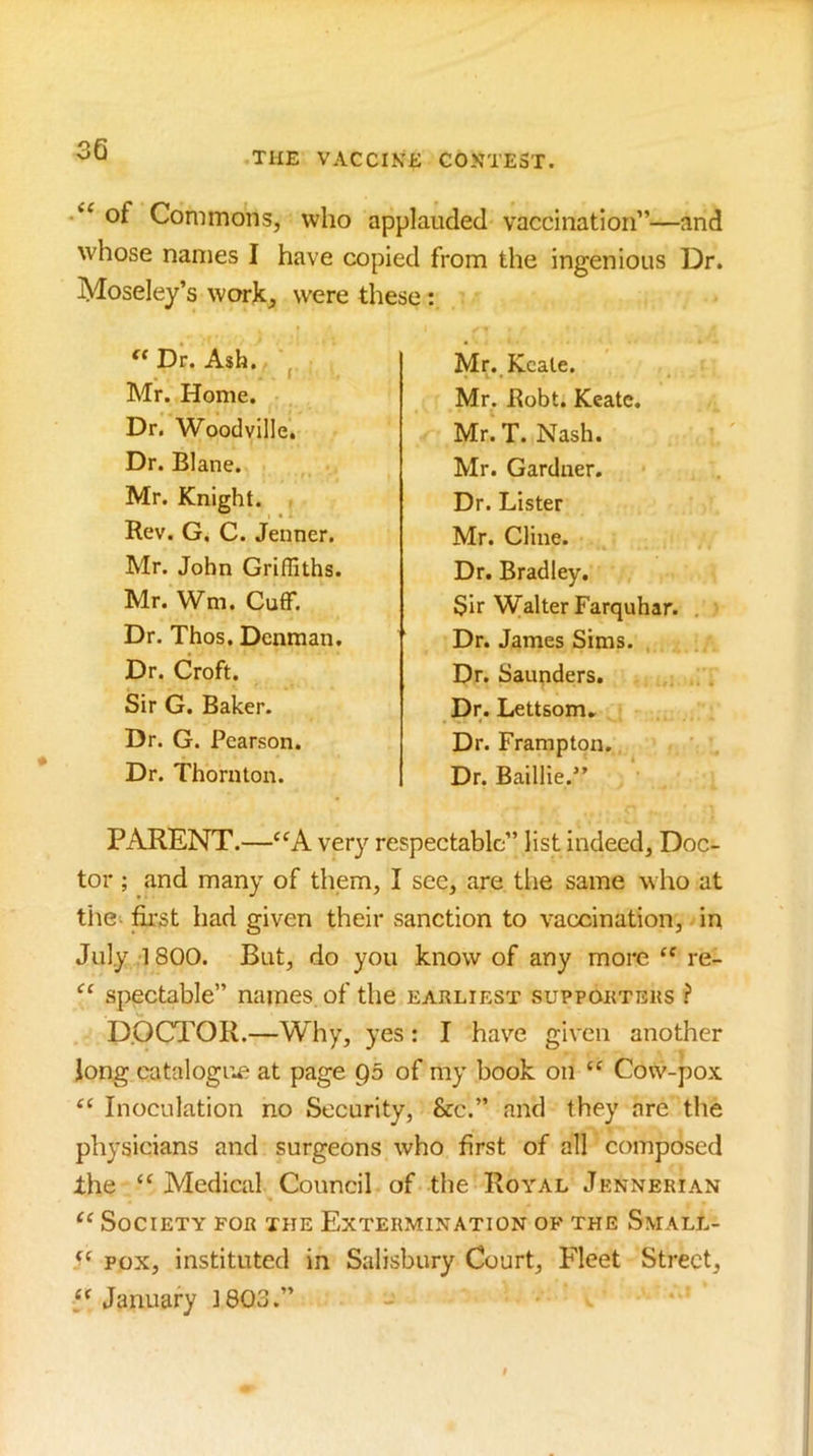 THE VACCIKK CONTEST. of Commons, who applauded vaccination”—and whose names I have copied from the ingenious Dr. Moseley’s work, were these: PARENT.—very respectable” list indeed. Doc- tor ; and many of them, I see, are tlie same who at the first had given their sanction to vaccination, in July 1800. But, do you know of any more “ re- spectable” names of the earliest supporters ? D.OCTOR.—Why, yes: I have given another Jong catalogue at page Q5 of my book on “ Cow-pox Inoculation no Security, &c.” and they are the physicians and surgeons who first of all composed the “ Medical Council of the Royal Jennerian Society for the Extermination of the Small- POX, instituted in Salisbury Court, Fleet Street, January 1803.” Dr. Ash. Mr. Home. Dr. Woodville. Dr. Blane. Mr. Knight. Rev. G. C. Jenner. Mr. John Griffiths. Mr. Wm. Cuff. Dr. Thos. Denman. Mr. Kcate. Mr. Robt. Keate. Mr. T. Nash. Mr. Gardner. Dr. Lister Mr. Cline. Dr. Bradley. Sir Walter Farquhar. , Dr. James Sims. , Dr. Saunders. Dr. Lettsom. Dr. Frarapton. Dr. Baillie.” Dr. Croft. Sir G. Baker. Dr. G. Pearson. Dr. Thornton.