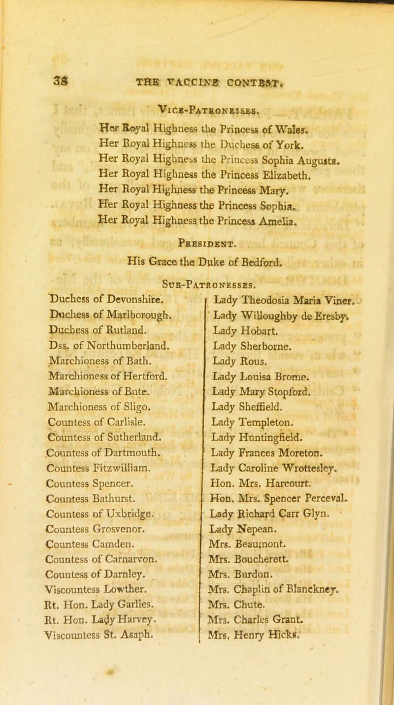 VlCB-PATRONZSaES. Her Royal Highness the Princess of Waley. Her Royal Highness the Duchess of York. Her Royal Highness tlie Princess Sophia Augusta. Her Royal Highness the Princess Elizabeth. Her Royal Higliness the Princess Mary. Her Royal Highness the Princess Sophia. Her Royal Highness the Princess Amelia. President. His Grace the Duke of Bedford. SuB-PaTRO NESSES. T)uchess of Devonshire. Duchess of Marlborough, Duchess of Rutland. Dss, of Northumberland. Marchioness of Bath. Marchioness of Hertford. Marchioness ofRute. Marchioness of Sligo. Countess of Carlisle, Countess of Sutherland. Countess of Dartmouth. Countess Fitzwilliam. Countess Spencer. Countess Bathurst. Countess of Uxbridge, Countess Grosvenor. Countess Camden. Countess of Carnarvon, Countess of Damley. Viscountess Lowther. Rt. Hon. Lady Garlies. Rt. Hon. Lady Harvey. Viscountess St. Asaph. Lady Theodosia Maria Viner.. Lady Willoughby de Eresby. Lady Hobart. Lady Sherborne. Lady Rous. Lady Louisa Brome. Lady Mary Stopford. Lady Sheffield. Lady Templeton. Lady Huntingfield. Lady Frances Moreton. Lady Caroline Wrottesley. Hon, Mrs, Harcourt. Hon. Mrs, Spencer Perceval. Lady Richard Carr Glyn, Lady Nepean. Mrs, Beaumont. Mrs, Boucherett. Mrs. Burdon, Mrs, Chaplin of Blanckney. Mrs. Chute. Mrs. Charles Grant. Mrs, Henry Hicks.