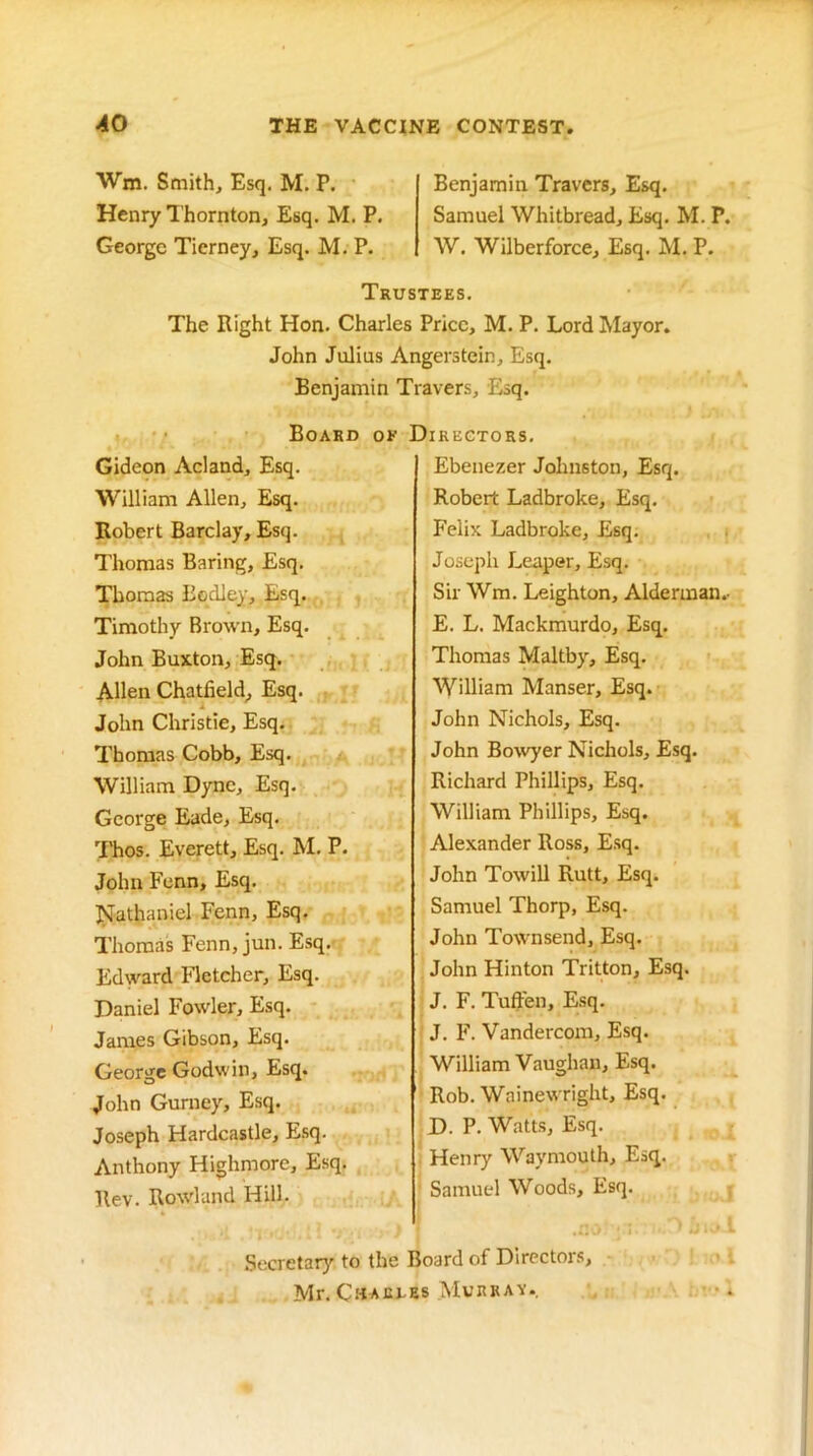 Wm. Smith, Esq. M. P. Henry I’hornton, Esq. M. P. George Tierney, Esq. M. P. Benjamin Travers, Esq. Samuel Whitbread, Esq. M. P. AV. Wilberforce, Esq. M. P. Trustees. The Right Hon. Charles Price, M. P. Lord Mayor. John Julius Angerstein, Esq. Benjamin Travers, Esq. t. • • Board or Gideon Acland, Esq. William Allen, Esq. Robert Barclay, Esq. Thomas Baring, Esq. Thomas Bqdley, Esq. , Timothy Brown, Esq. John Buxton, Esq. , • Allen Chatfield^ Esq. John Christie, Esq. Thomas Cobb, Esq. William Dyne, Esq. George Eade, Esq, I'hos. Everett, Esq. M. P. John Fenn, Esq. l^athaniel Fenn, Esq. Thomas Fenn, jun. Esq.- Edward Fletcher, Esq. Daniel Fowler, Esq. James Gibson, Esq. George Godwin, Esq. John Gurney, Esq. Joseph Hardcastle, Esq. Anthony Highmore, Esq. llev. Rowland Hill. Secretary to the Mr. CuAur iregtors. Ebenezer Johnston, Esq. Robert Ladbroke, Esq. Felix Ladbroke, Esq. . . Joseph Leaper, Esq. Sir Wm. Leighton, Alderman.- E. L. Mackmurdo, Esq. Thomas Maltby, Esq. William Manser, Esq. John Nichols, Esq. John BoAvyer Nichols, Esq. Richard Phillips, Esq. William Phillips, Esq. Alexander Ross, E.sq. John Towill Rutt, Esq. Samuel Thorp, Esq. John Townsend, Esq. John Hinton Tritton, Esq. J. F. Tufpen, Esq. J. F. Vandercom, Esq. William Vaughan, Esq. Rob. Wainewright, Esq. D. P. Watts, Esq. . Henry Waymouth, Esq. > ' Samuel Woods, Esq. • loard of Directors, IS Murrav. ' •.