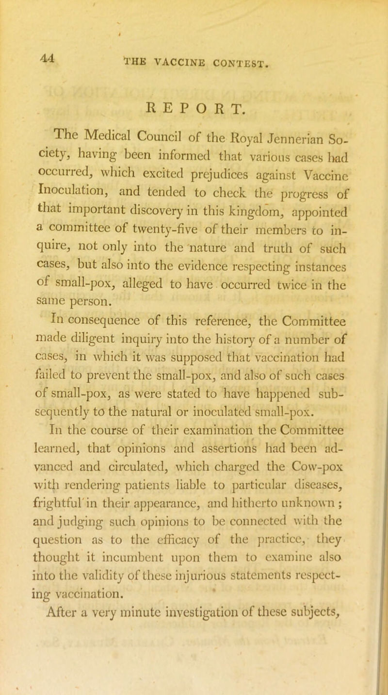 REPORT. The Medical Council of the Royal Jennerian So- ciety, having been informed that various cases Iwd occurred, which excited prejudices against Vaccine Inoculation, and tended to check, the progress of that important discovery in this kingdom, appointed a committee of twenty-five of their members to in- quire, not only into the 'nature and truth of such cases, but also into the evidence respecting instances of small-pox, alleged to have occurred twice in the same person. In consequence of this reference, the Committee made diligent inquiry into the history of a number of cases, in which it was supposed that vaccination had failed to prevent the small-pox, and also of such cases of small-pox, as were stated to have happened sub- sequently to the natural or inoeulated small-pox. In the course of their examination the Committee learned, that opinions and assertions had been ad- vanced and circulated, whieh charged the Cow-pox with rendering patients liable to partieular diseases, frightful'in their appearance, and hitherto unknown ; and judging such opinions to be connected with the question as to the efficacy of the practice, they thought it incumbent upon them to examine also into the validity of these injurious statements respect- ing vaccination. After a very minute investigation of these subjects.