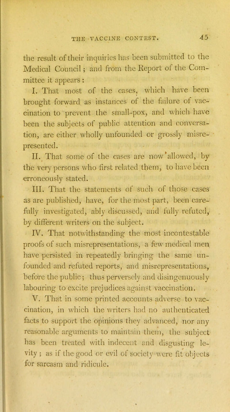 the result of their inquiries has been submitted to the Medical Council; and from the Report of the Com- mittee it appears : I. That most of the cases, which have been brought forward as instances of the failure ot vac- cination to prevent the small-pox, and which have been the subjects of public attention and conversa- tion, are either wholly unfounded or grossly misre- ' presented. II. , That some of the cases are now ^allowed, by the very persons who first related them, to have been erroneously stated. III. That the statements of such of those cases as are published, have, for the most part, been cai-e- fully investigated, ably discussed, aiid fully refuted, by different writers on the subject. IV. That notwithstanding the most incontestable proofs of such misrepresentations, a few medical men have persisted in repeatedly bringing the same un- founded and refuted reports, and misrepresentations, before the public; thus perversely and disingenuously labouring to excite prejudices against vaccination. V. That in some printed accounts adverse to vac- cination, in which the writers had no authenticated facts to support the opinions they advanced, nor any reasonable arguments to maintain them, the subject has been treated with indecent and disgusting le- vity ; as if the good or evil of society were fit objects for sarcasm and ridicule.