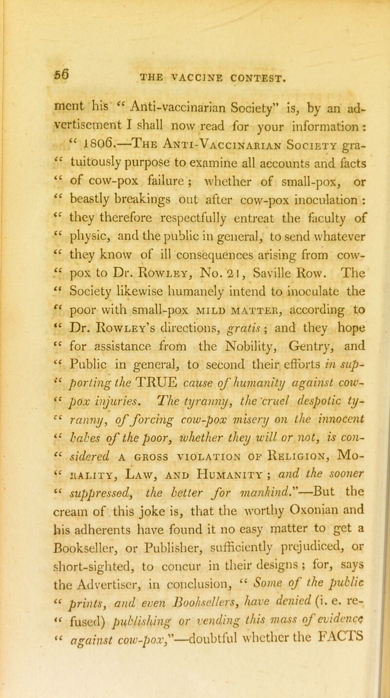 mcnt his Anti-vaccinarlan Society” is, by an ad- vertisement I shall now read for your information: “ 18o6.—The Anti-Vaccinarian Society gra- tuitously purpose to examine all accounts and facts “ of cow-pox failure ; whether of small-pox, or beastly breakings out after cow-pox inoculation : they therefore respectfully entreat the faculty of physic, and the public in general, to send whatever they know of ill consequences arising from cow- pox to Dr. Rowley, No. 21, Saville Row. The ** Society likewise humanely intend to inoculate the ‘‘‘ poor with small-pox mild matter, according to “ Dr. Rowley’s directions, gratis; and they hope for assistance from the Nobility, Gentry, and Public in general, to second their efforts m szip~ porting the TRUE cause of humaiiity against coiv- pox injuries. The tyranny, the 'cruel despotic ty- ranny, of forcing cow-pox misery on the innocent babes of the poor, whether they will or not, is con- sidered a gross violation of Religion, Mo- “ hality. Law, and Humanity ; and the sooner “ suppressed, the better for manhind.—But the cream of this joke is, that the worthy Oxonian and his adherents have found it no easy matter to get a Bookseller, or Publisher, sufficiently prejudiced, or short-sighted, to concur in their designs ; for, says the Advertiser, in conclusion, “ Some of the public prints, and even Booksellers, have denied (i. e. re- “ fused) publishing or vending this mass of evidence against cow-pox,—doubtful whether the biYCTS