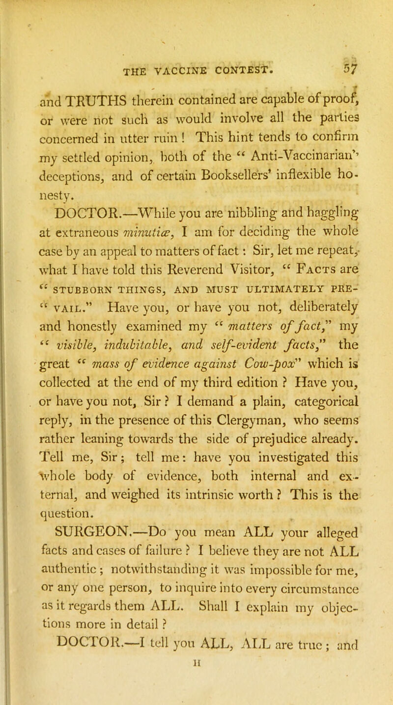 and TRUTHS therein contained are capable of proof, or were not such as would involve all the parlies concerned in utter ruin ! This hint tends to confirm my settled opinion, both of the “ Anti-Vaccinarian’’ deceptions, and of certain Booksellers’ inflexible ho- nesty. DOCTOR.—While you are nibbling and haggling at extraneous minutice, I am for deciding the whole case by an appeal to matters of fact: Sir, let me repeat,- what I have told this Reverend Visitor, “ Facts are “ STUBBORN THINGS, AND MUST ULTIMATELY PRE- “ VAIL.” Have you, or have you not, deliberately and honestly examined my ‘‘ matters of factf my visible, indubitable, and self-evident facts, the great mass of evidence against Cow-pox which is collected at the end of my third edition ? Have you, or have you not. Sir ? I demand a plain, categorical reply, in the presence of this Clergyman, who seems rather leaning towards the side of prejudice already. Tell me. Sir; tell me: have you investigated this whole body of evidence, both internal and ex- ternal, and weighed its intrinsic worth ? This is the question. SURGEON.—Do you mean ALL your alleged facts and cases of failure ? I believe they are not ALL authentic ; notwithstanding it was impossible for me, or any one person, to inquire into every circumstance as it regards them ALL. Shall I explain my objec- tions more in detail ? DOCTOR.—I tell you ALL, ALL are true ; and H