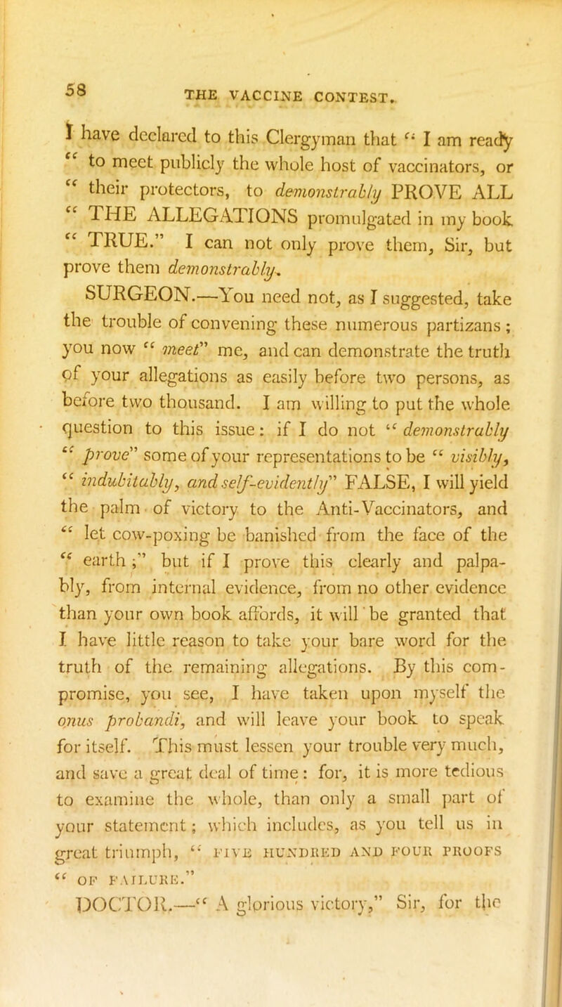 I have dcckrecl to this Clergyman that I am ready to meet publicly the whole host of vaccinators, or their protectors, to demonstrably PROVE ALL THE ALLEGATIONS promulgated in my book TRUE.” I can not only prove them, Sir, but prove them demonstrably, SURGEON.—A^ou need not, as I suggested, take the trouble of convening these numerous partizans ; you now meet’’’ me, and can demonstrate the truth 9I' your allegations as easily before two persons, as before two thousand. I am willing to put the whole <]uestion to this issue: if I do not “ demonstrably prove some of your representations to be visibly ^ “ indubitably, and self-evidently FALSE, I will yield the palm of victory to the Anti-Vaccinators, and ‘‘ let cow-poxing be banished from the face of the earthbut if I prove this clearly and palpa- bly, from internal evidence, from no other evidence than your own book affords, it will be granted that I have little reason to take your bare word for the truth of the remaining allegations. By this com- promise, you see, I have taken upon myself the onus probandi, and will leave your book to speak for itself. This must lessen your trouble very much, and save a great deal of time : for, it is more tedious to examine the whole, than only a small j)art of your statement; which includes, as you tell us in great triumph, ‘‘ eive hundkkd and foue proofs OP FAn.UKF.” DOCTOR.— A glorious victory,” Sir, for tfo