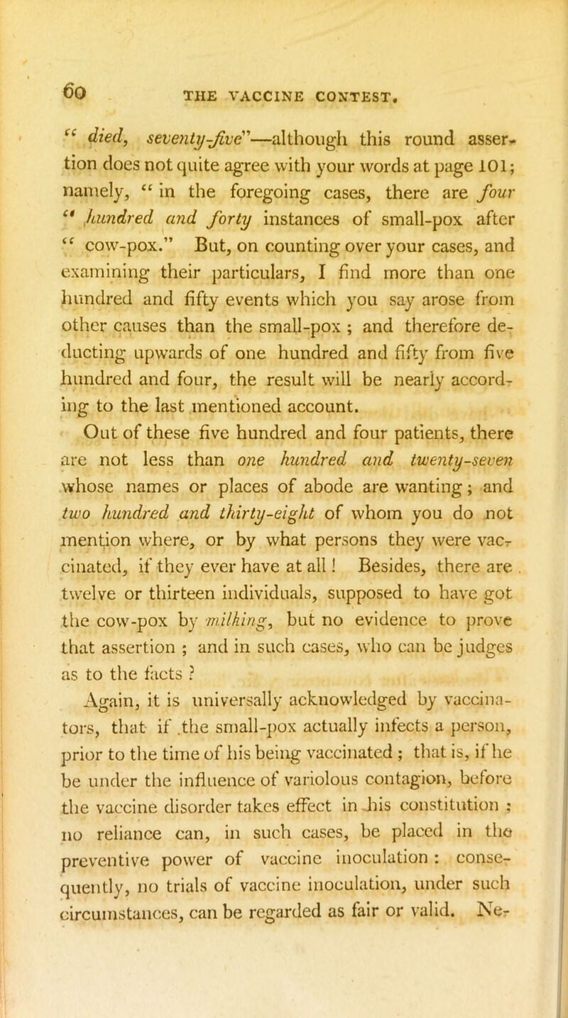 died, seventy-JLvd'—althougii this round asser- tion does not quite agree with your words at page 101; namely, “ in the foregoing cases, there are four Jamdred and forty instances of small-pox after cow-pox.” But, on counting over your cases, and examining their particulars, I find more than one hundred and fifty events which you say arose from other causes than the small-pox ; and therefore de- ducting upwards of one hundred and fifty from five hundred and four, the result will be nearly accord- ing to the last mentioned account. Out of these five hundred and four patients, there are not less than one hundred and twenty-seven whose names or places of abode are wanting; and two hundred and thirty-eight of whom you do not mention where, or by what persons they were vac-r ciliated, if they ever have at all! Besides, there are twelve or thirteen individuals, supposed to have got the cow-pox by milking, but no evidence to jirovc that assertion ; and in such cases, who can be judges as to the facts ? Again, it is universally acknowledged by vaccina- tors, that if .the small-j)ox actually infects a person, prior to tlie time of his being vaccinated ; that is, if he be under the influence of variolous contagion, before the vaccine disorder takes effect in .his constitution ; no reliance can, in such cases, be placed in the preventive power of vaccine inoculation; conse- quently, no trials of vaccine inoculation, under such circumstances, can be regarded as fair or valid. Ne- 1