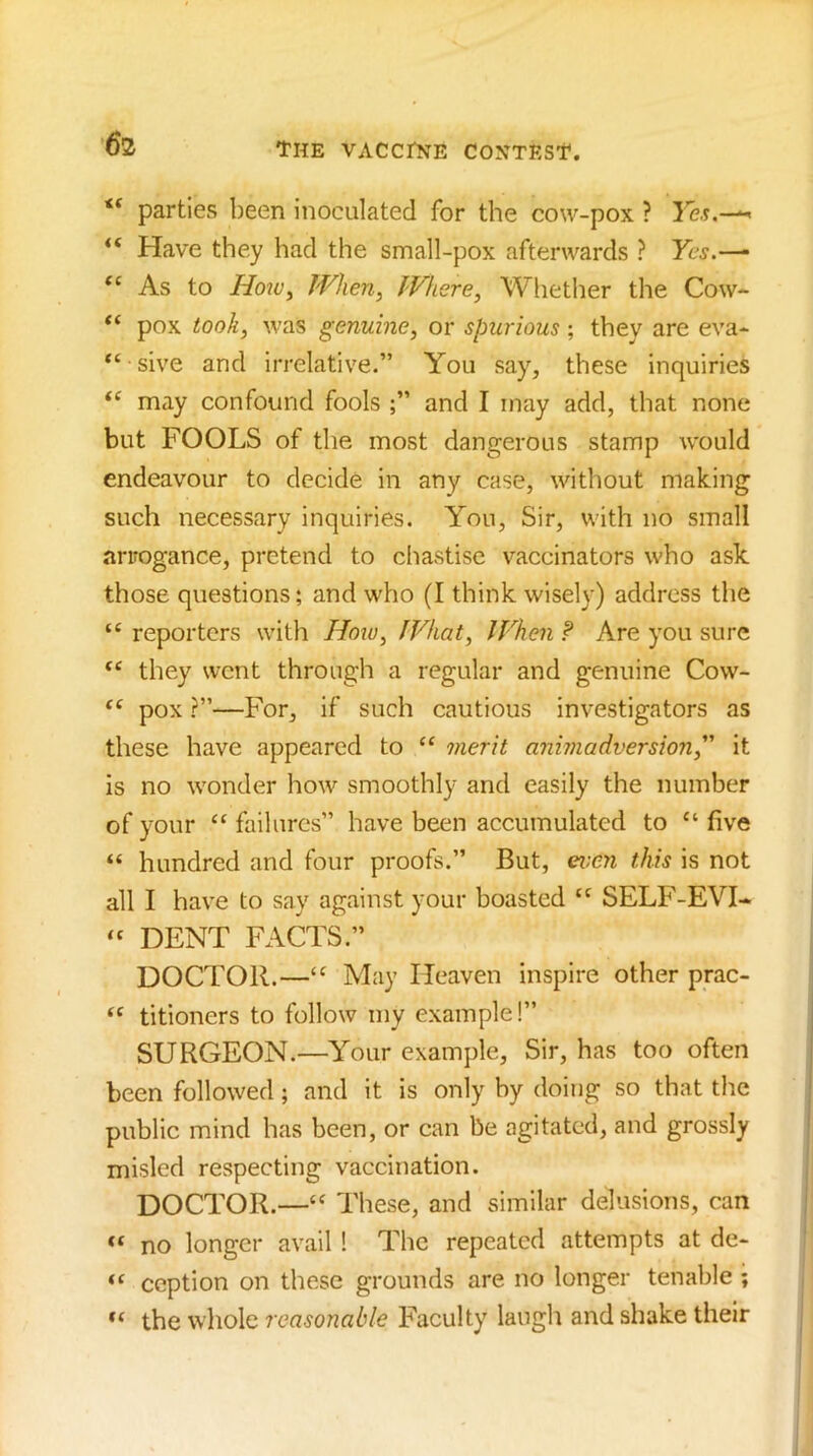 parties been inoculated for the cow-pox ? “ Have they had the small-pox afterwards ? Yes.— “ As to Ho2v, When, Where, Whether the Cow- “ pox took, was genuine, or spurious; they are eva- “ sive and irrelative.” You say, these inquiries “ may confound fools and I may add, that none but FOOLS of the most dangerous stamp would endeavour to decide in any case, without making such necessary inquiries. You, Sir, with no small arrogance, pretend to chastise vaccinators who ask those questions; and who (I think wisely) address the “ reporters with Hoiu, What, JVhen ? Are you sure “ they went through a regular and genuine Cow- pox ?”—For, if such cautious investigators as these have appeared to ‘‘ merit animadversion, it is no wonder how smoothly and easily the number of your “ failures” have been accumulated to “ five “ hundred and four proofs.” But, ei:en this is not all I have to say against your boasted “ SELF-EVI- » DENT FACTS.” DOCTOR.—May Heaven inspire other prac- “ titioners to follow my example!” SURGEON.—Your example. Sir, has too often been followed; and it is only by doing so that the public mind has been, or can be agitated, and grossly misled respecting vaccination. DOCTOR.—‘‘ These, and similar delusions, can no longer avail 1 The repeated attempts at de- ception on these grounds are no longer tenable ; the whole reasonable Faculty laugh and shake their