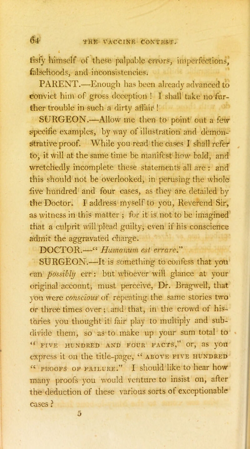 tisfy himself of these palpable errors^ imperfections, fblsehoods, and inconsistencies. PARENT.—Enough has been already advanced to convict him of gross tlcception ! I shall take no fur- ther trouble in such a dirty affair ! SURGEON.—Allow me then to point out a few specific examples, by way of illustration and demon- strative proof. While you read the cases I shall refer , to, it will at the same time be manifest how bald, and wretchedly incomplete these statements all are : and this should not be overlooked, in perusing the whole five hundred and four cases, as they are detailed by the Doctor. I address myself to you. Reverend Sir, as witness in this matter ; for it is not to be imagined that a culprit will plead guilty^ even if his conscience admit the aggravated charge. DOCTOR.—‘‘ Humanuvi est err are SURGEON.—It is something to confess that yon <'an possibly err: but whoever will glance at your original account, must perceive. Dr. Bragwell, that you were conscious of repeating the same stories two or three times over ; and'that, in the crowd of his- tories you thought it' fair play to multiply and sub- divide them, so as to make up your sum total to * “ five hundred and four facts,” or, as you express it on the title-page, “ above five hundred PROOFS OP failure.” I sliould like to hear how many proofs you would venture to insist on, after the deduction of these various sorts of exceptionable cases ? 5