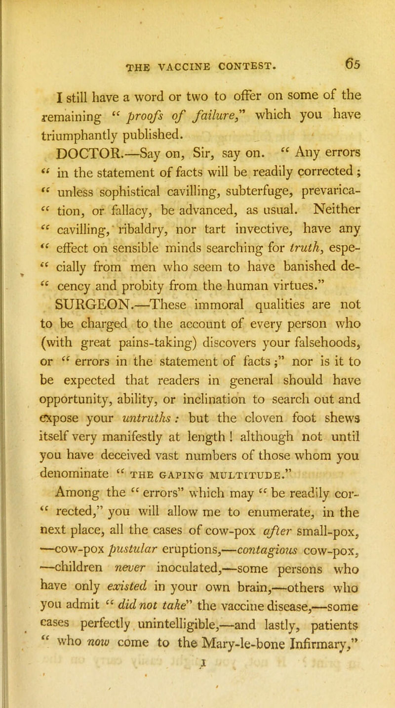 I still have a word or two to offer on some of the remaining “ proofs of failuref which you have triumphantly published. DOCTOR.—Say on. Sir, say on. Any errors in the statement of facts will be readily porrected ; unless sophistical cavilling, subterfuge, prevarica- tion, or fallacy, be advanced, as usual. Neither cavilling,' ribaldry, nor tart invective, have any effect oh sensible minds searching for iruth^ espe- dally from men who seem to have banished de- ‘‘ cency and probity from the human virtues.” SURGEON.—^These immoral qualities are not to be charged to the account of every person who (with great pains-taking) discovers your falsehoods, or errors in the statement of factsnor is it to be expected that readers in general should have opportunity, ability, or inclination to search out and expose your untruths: but the cloven foot shews itself very manifestly at length ! although not until you have deceived vast numbers of those whom you denominate “ the gaping multitude.” Among the errors” which may be readily cor- “ rected,” you will allow me to enumerate, in the next place, all the cases of cow-pox after small-pox, —cow-pox pustular eruptions,—contagmis cow-pox, —children never inoculated,—some persons who have only existed in your own brain,—others who you admit ‘‘ did not take the vaccine disease,—some cases perfectly unintelligible,—and lastly, patients “ who now come to the Mary-le-bone Infirmaiy,”