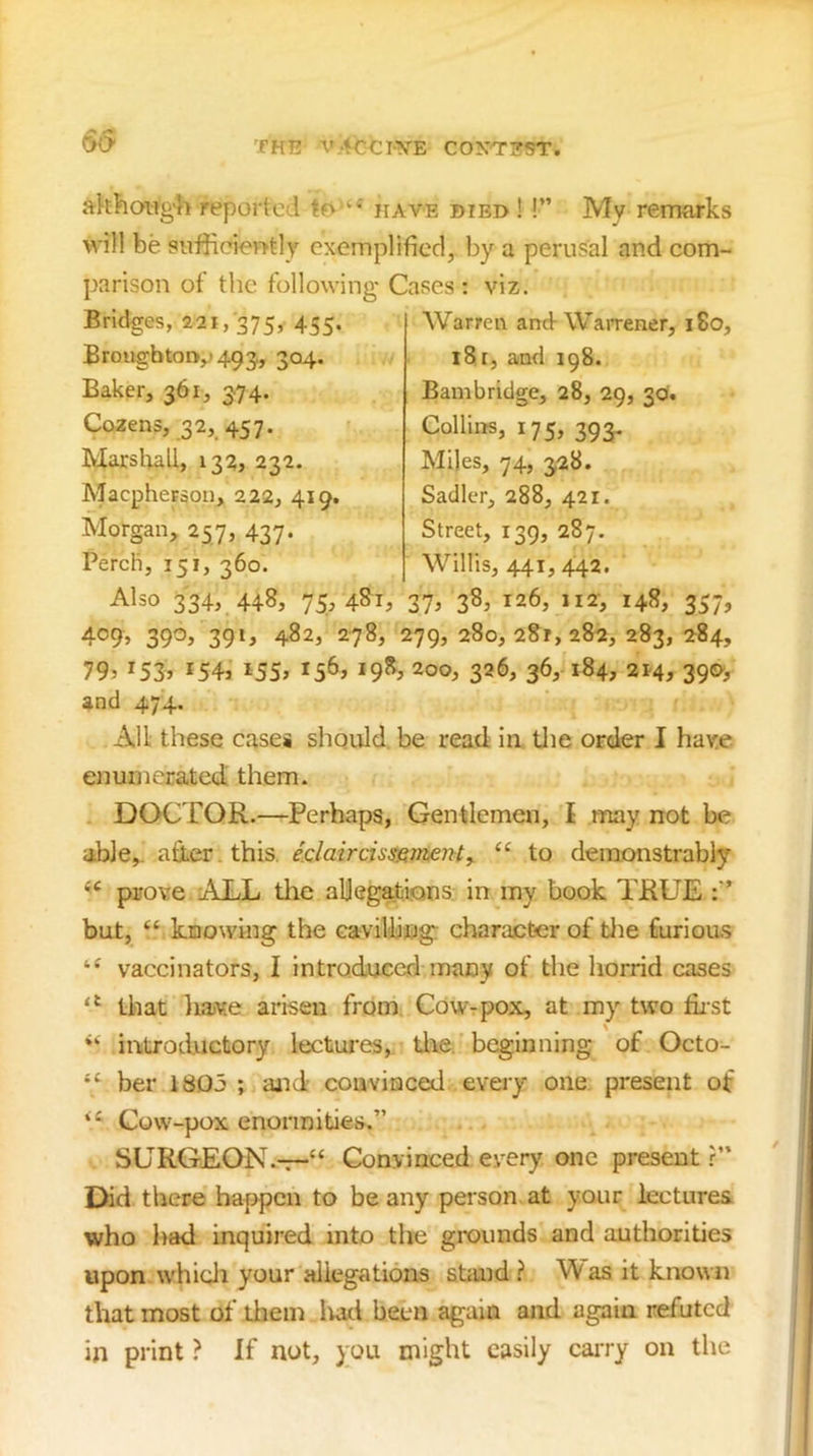 S(> akhoiig-h reported have died ! !” My remarks will be siifficieotly exemplified, by a perusal and com- parison of the following Cases : viz. Bridges, 221, 375, 455. B rough to D,j 493, 304. Baker, 361, 374. Cozens, 32, 457. Marsliall, 133, 232. Maepherson, 222, 419. Morgan, 257, 437. Perch, 151, 360. Warren and-WaiTener, 180, 18 r, and 198. Bambridge, 28, 29, 30. Collins, 175, 393. Miles, 74, 328. Sadler, 288, 421. Street, 139, 287. Willis, 441, 442. Also 334, 448, 75, 4^1^ 37^ 126, 112, 148, 357, 409, 390, 391, 482, 278, 279, 280,281,282, 283, 284, 79j 1543 i55» 1563 19^3 200, 326, 36, 184, 2M3 39<^3 and 474. All these cases should, be read in tlie order I have enumerated them. DOCTOR.—Perhaps, Gentlemen, I may not be able,, after, this. /c/afrc7.s5e;«e;?/, “ to demonstrably prove 'ALL the aljeg^ions in my book TRUE f’ but, “ knowing the cavillijiig: charajcCer of tlie furious vaccinators, I introducedmany of the horrid cases that liajv.e arisen from.. Cow-pox, at my two first introductory lectures, tlie. beginning of Octo- “ ber 1805 ; and convinced every one, present of ‘‘ Cow-pox enormities.” SURGEON.-r-“ Convinced every one present r” Did there haf>pcn to be any person at your lectures who had inquired into the grounds and authorities upon whidi your allegations stand ? W as it known that most of them lud been again and again refuted in print ? If not, you might easily cairy on the