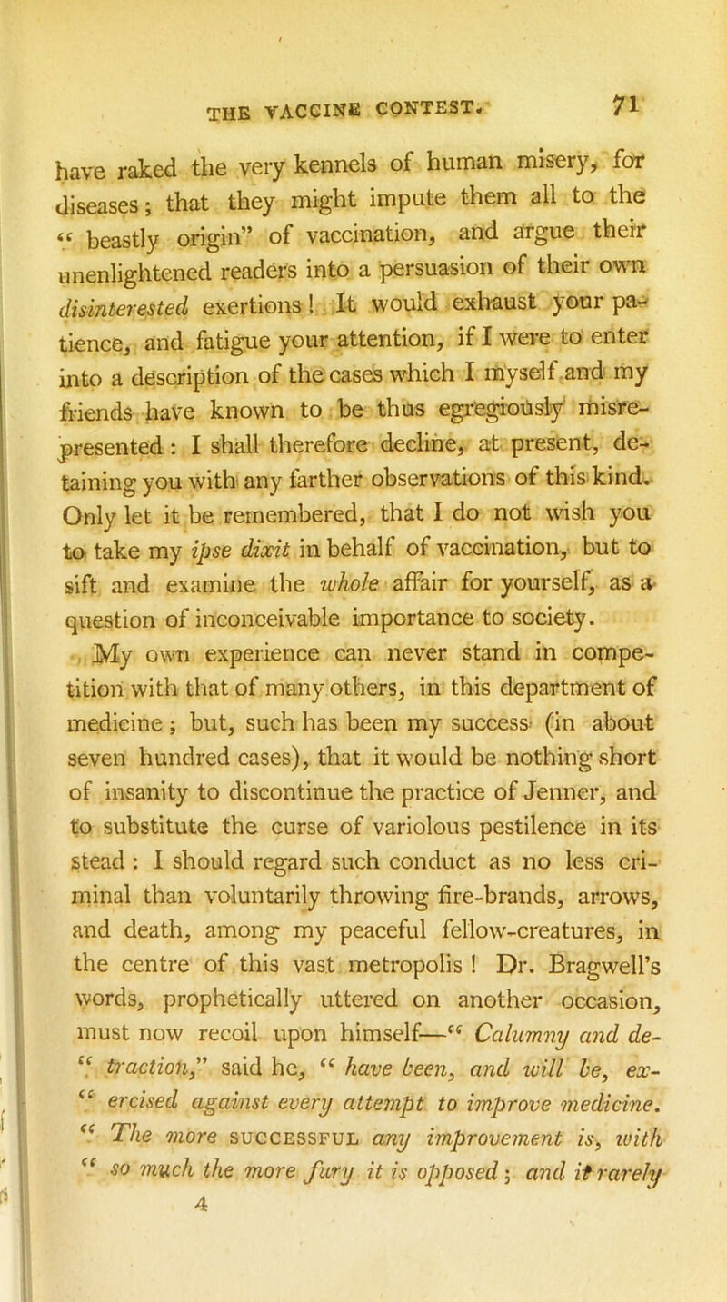 have raked the very kennels of human misery, for diseases; that they might impute them all to the “ beastly origin” of vaccination, and argue their unenlightened readers into a persuasion of their own disinterested exertions! Xt would exlraust your pa- tience, and fatigue your attention, if I were to enter into a description of the cases which I myself and my friends have known to be thus egregiotisly' misre- presented : I shall therefore decline, at present, de- taining you with any farther observations of this kind. Only let it be remembered, that I do not wish you to take my ipse dixit in behalf of vaccination, but to sift and examine the whole affair for yourself, as a- question of inconceivable importance to society. My ovTi experience can never stand in compe- tition with that of many others, in this department of medicine ; but, such has been my success- (in about seven hundred cases), that it would be nothing vshort of insanity to discontinue the practice of Jenner, and to substitute the curse of variolous pestilence in its stead: I should regard such conduct as no less cri- minal than voluntarily throwing fire-brands, arrows, and death, among my peaceful fellow-creatures, in the centre of this vast metropolis ! Dr. Bragwell’s words, prophetically uttered on another occasion, must now recoil upon himself—Calumny and de~ “ traction,' said he, have been, and ivill he, ex- ercised against every attempt to improve medicine. The more successful any improvement is, ivith so much the more fury it is opposed; and it rarely 4