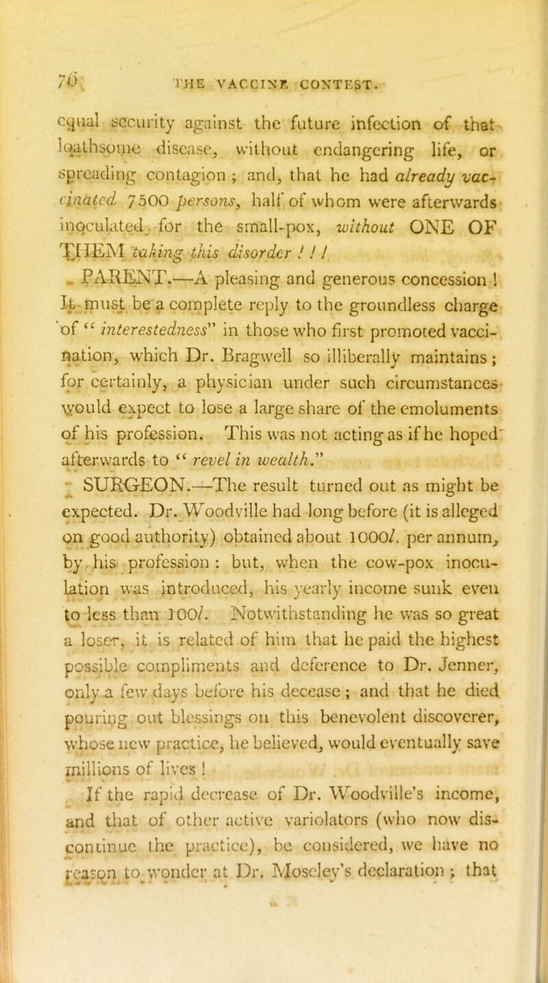 7v cyiial sccui’ity against the future infection of that loalhsouie disease, without endangering life, or spreading contagion ; and, that he had already vac-- cinatcd 7500 persons, half of whom were afterwards inoculated^ for the small-pox, without ONE OF Xt lEM taking this disorder ! ! I „ PARENT .—A pleasing and generous concession ! inust be a complete reply to the groundless charge of “ interestedness in those who first promoted vacci- nation, which Dr. Bragwell so illiberally maintains; for certainly, a physician under such circumstances Vt'ould expect to lose a large share of the emoluments of his profession. This was not acting as if he hoped' afterwards to “ revel in wealth ^ SURGEON.—The result turned out as might be expected. Dr.^Woodville had long before (it is alleged on good authority) obtained about lOOO/. per annum, by . his profession : but, when the cow-pox inocu- lation was introduced, his yearly income sunk even to less than lOO/. Notwithstanding he was so great a loser, it is related of him that he paid the highest possible compliments and deference to Dr. Jenner, only a few tlays before his decease ; and that he died pouripg out blessings on this benevolent discoverer, whose new practice, he believed, would eventually save rnillions of lives ! If the rapid decrease of Dr. Woodville’s income, and that of other active variolators (who now' dis- con linuc the practice), be considered, we have no j[easqn to^wondcr at Dr, Moseley’s declaration ; that