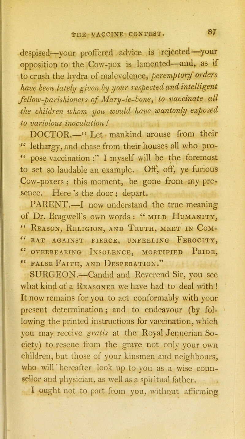 despised—^your proffered advice is rejected—^your opposition to the Cow-pox is lamented—and, as if to crush the hydra of malevolence, peremptory orders hav^ been lately given by your respected and intelligent fellow-parishioners of Mary-le-bone, to vaccinate all the children luhom you would have wantonly exposed to variolous inoculation ! DOCTOR.—Let mankind arouse from their lethargy, and chase from their houses all who pro- pose vaccination I myself will be the foremost to set so laudable an example. Off, off', ye furious Cow-poxers ; this moment, be gone from my pre- sence. Here’s the door ; depart. PARENT.—I now understand the true meaning of Dr. Bragwell’s own words : “ mild Humanity, Reason, Religion, and Truth, meet in Com- BAT AGAINST FIERCE, UNFEELING FeROCITY, OVERBEARING InSOLENCE, MORTIFIED PrIDE, FALSE Faith, and Desperation.” SURGEON.—Candid and Reverend Sir, you see what kind of a Reasoner we liave had to deal with ! It now remains for you to act conformabl}? with your present determination; and to endeavour (by fol- ' lowing the printed instructions for vaccination, which you may receive gratis at the Royal Jennerian So- ciety) to rescue from the grave not only your own children, but those of your kinsmen and neighbours, who will' hereafter look up to you as a wise coun- sellor and pliysician, as well as a spiritual father. I ought not to part from you, without affirming