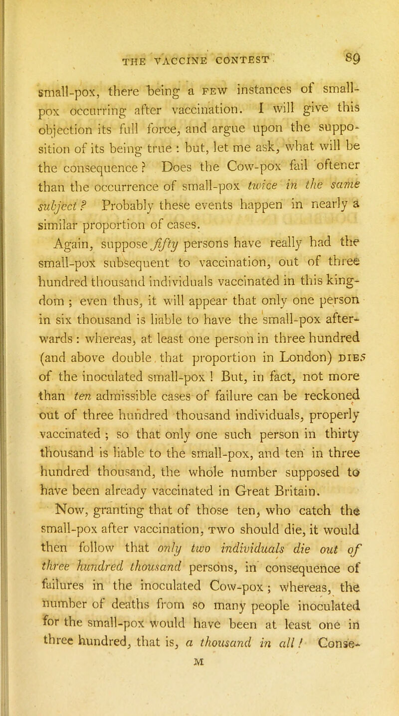 small-pox, there l)eing a few instances of small- pox occurring after vaccination. 1 will give this objection its fall force, and argue upon the suppo- sition of its being true ; but, let me ask, what will be the consequence ? Does the Cow-pox fail oftener than the occurrence of small-pox twice in the same subject f Probably these events happen in nearly a similar proportion of cases. Again, suppose persons have really had the small-pox subsequent to vaccination, out of three hundred thousand individuals vaccinated in this king- dom ; even thus, it will appear that only one person in six thousand is liable to have the small-pox after- wards ; whereas, at least one person in three hundred (and above double , that proportion in London) die5 of the inoculated small-pox ! But, in fact, not more than ten admissible cases of failure can be reckoned out of three hundred thousand individuals, properly vaccinated ; so that only one such person in thirty thousand is liable to the small-pox, and ten in three hundred thousand, the whole number supposed to have been already vaccinated in Great Britain. Now, granting that of those ten, who catch the small-pox after vaccination, two should die, it would then follow that only two individuals die out of three hundred thousand persons, in consequence of failures in the inoculated Cow-pox; \Vhereas, the number of deaths from so many people inoculated for the small-pox would have been at least one in three hundred, that is, a thousand in all! Conse- M