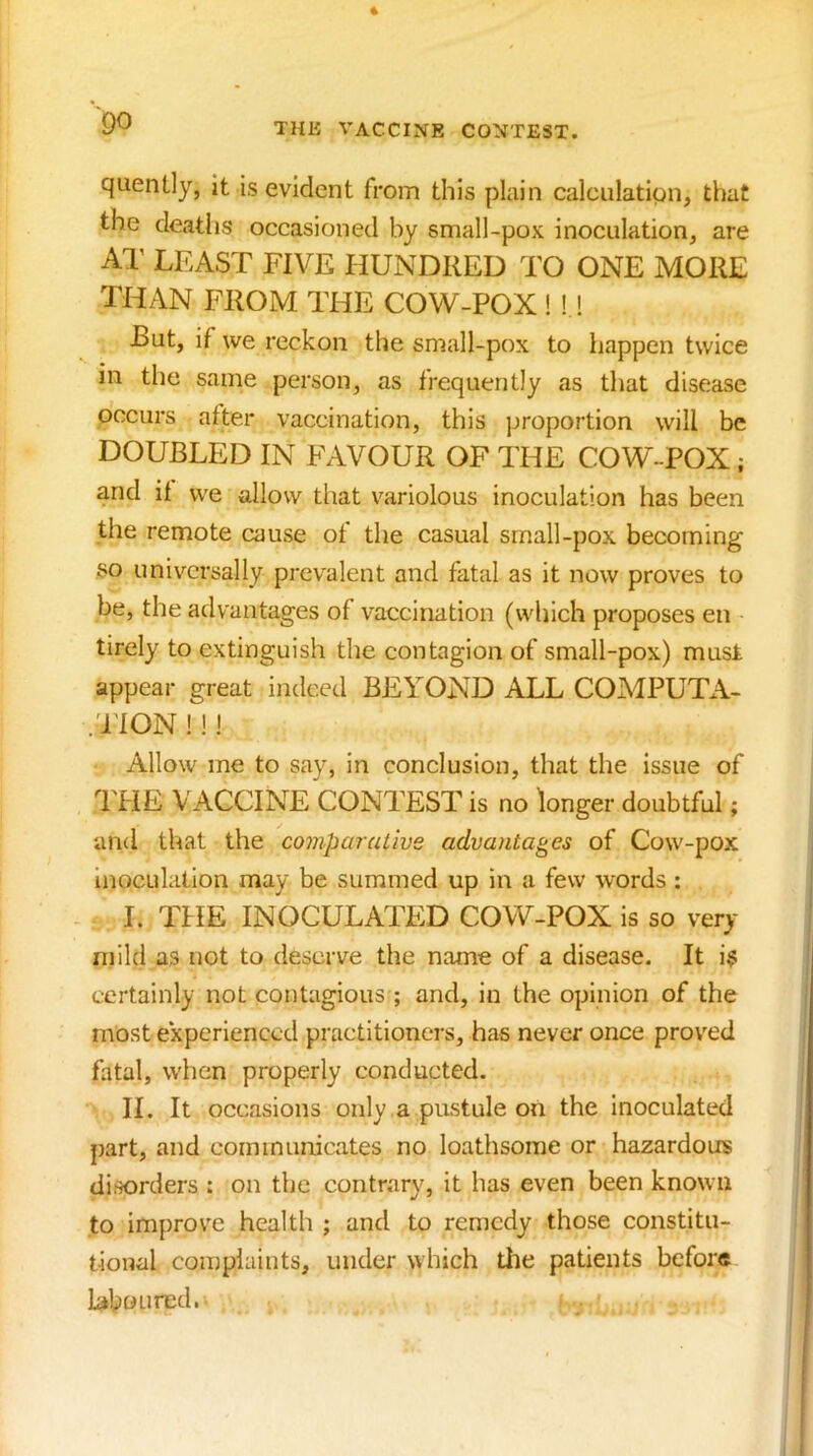 QO quently, it is evident from this plain calciilatipn, that the deaths occasioned by small-pox inoculation, are Al' LEAST FIVE HUNDRED TO ONE MORE THAN FROM THE COW-POX! ! ! But, if we reckon the small-pox to happen twice in the same person, as frequently as that disease occurs after vaccination, this proportion will be DOUBLED IN PWVOUR OF THE COW-POX; and if we allow that variolous inoculation has been the remote cause of the casual small-pox becoming so universally prevalent and fatal as it now proves to be, the advantages of vaccination (which proposes en tirely to extinguish the contagion of small-pox) must appear great indeed BEYOND ALL COMPUTA- .TION !!! Allow me to say, in conclusion, that the issue of THE VACCINE CONTEST is no longer doubtful; and that the comparcuive advantages of Cow-pox inoculation may be summed up in a few words : I. THE INOCULAITD COW-POX is so very niild as not to deserve the name of a disease. It i^s certainly not contagious ; and, in the opinion of the most experienced practitioners, has never once proved fatal, when properly conducted. II. It occasions only a pustule on the inoculated part, and communicates no loathsome or hazardous disorders : on the contrary, it has even been known to improve health ; and to remedy those constitu- tional con}piaints, under which the patients before