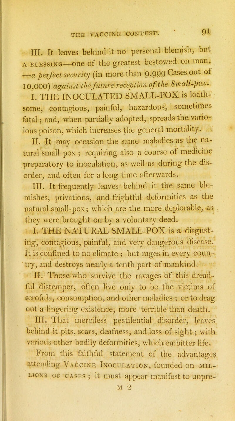 III. It leaves behind it no personal blemish, but A BLESSING—006 of tlic greatest bestowed on man, —a perfect security (in more than 9,999 Cases out ot 3 0,000) against the future reception of the Small-poo;. I. THE INOCULATED SMALL-POX is loath, some, contagious, painful, hazardous, sometimes fatal; and, when partially adopted, spreads the vario- lous poison, which increases the general mortality. II. It may occasion tlie same maladies as the na- tural small-pox ; requiring also a course of medicine preparatory to inoculation, as well as during the dis- order, and often for a long time afterwards. III. It frequently leaves behind it the same ble- mishes, privations, and frightful deformities as the natural small-pox; which are the more deplorable, as they were brought on by a voluntary deed. I. THE NATURAL SMALL-POX is a disgust- ing, contagious, painful, and very dangerous disease. It is confined to no climate ; but rages in every coun- try, and destroys nearly a tenth part of mankind. II. Those vvlio survive the ravages of this dread- ful distemper, often live only to be the victiins of scrofula, consumption, and other maladies ; or to ilrag out a lingering existence, more terrible than death. III. That merciless pestilential disprder, leaves behind it pits, sc'ars, deafness, and loss of sight; with various other bodily deformities, which embitter life. From this failhfid statement of the advantages attending Vaccine Inoculation, founded on mil- lions OP CASES ; it must a})pear manifest to unpre- M 2