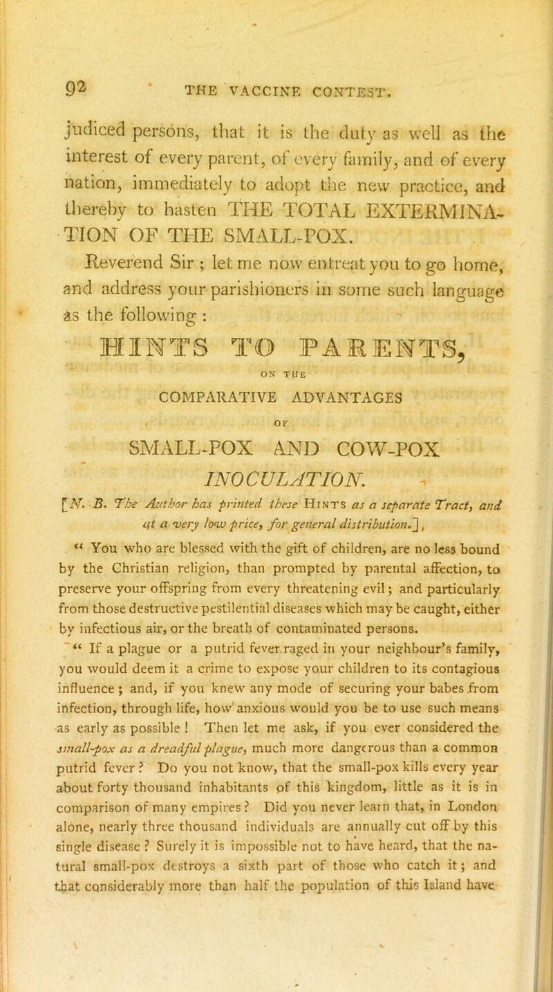 judiced persons, that it is the duty as well as the interest of every parent, ot every family, and of every nation, immediately to adopt the new practice, and thereby to hasten THE TOTAL EXTERM INA< TION OF THE SMALL-POX. Reverend Sir ; let me now entreat you to go home, and address your parishioners in some such language as the following : HINTS TO PARENTS, ON THE COMPARATIVE ADVANTAGES OF SMALL-POX ANi:> COW-POX INOCULATION. B. The Author has printed these HtNTS as a separate Tract, and at a •very lonv price, for general distribution.~\, “ You who are blessed with the gift of children, are no less bound by the Christian religion, than prompted by parental affection, to preserve your offspring from every threatening evil; and particularly from those destructive pestilential diseases which may be caught, either by infectious air, or the breath of contaminated persons. If a plague or a putrid fever.raged in your neighbour’s family, you would deem it a crime to expose your children to its contagious influence ; and, if you knew any mode of securing your babes from infection, through life, how'anxious would you be to use such means as early as possible ! Then let me ask, if you ever considered the small-pox as a dreadful plague, much more dangerous than a common putrid fever ? Do you not know, that the small-pox kills every year about forty thousand inhabitants of this kingdom, little as it is in comparison of many empires ? Did you never learn that, in London alone, nearly three thousand individuals are annually cut off by this single disease ? Surely it is impossible not to have heard, that the na- tural small-pox destroys a sixth part of those who catch it; and that considerably more than half the population of this Island have