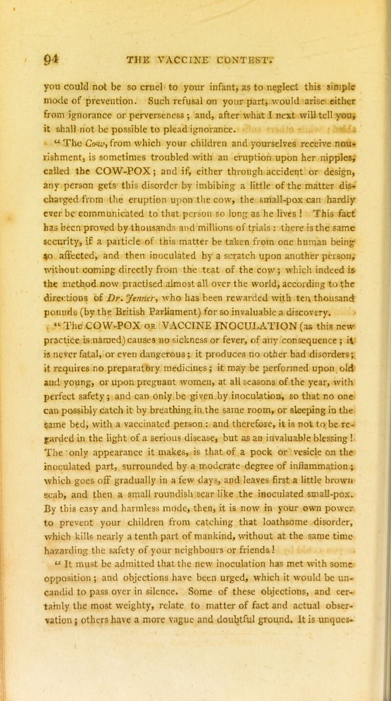 you could not be so cruel to your infant, as to neglect this simple mode of prevention. Such refusal on your part, would arise either from ignorance or perverseness ; and, after what I next will tell you, it shall not be possible to plead ignorance. “ The Co^'y from which your children and yourselves receive nou- rishment, is sometimes troubled with an eruption upon her nipples, called the COW-POX; and if, either through accident or design, any person gets this disorder by imbibing a little of the matter dis- charged from the eruption upon the cow, the small-pox can hardly ever be communicated to that person so long as he lives ! This fact has been proved by thousands and millions of trials : there is the same security, if a particle of this matter be taken from one human being 40 affected, and then inoculated by a scratch upon another person, without coming directly from the teat of the cow; which indeed is the method now practised almost all over the world, according to the directions of Dr. Jeniwr, who has been rewarded with ten thousand pounds (by the British ParUament) for so invaluable a discovery. . “ The COW-POX or VykCCINE INOCULATION (as this new' practice is named) causes no sickness or fever, of any consequence ; it is never fatal, or even dangerous; it produces no other bad disorders; it requires no preparatory medicines; it may be performed upon old and young, or upon pregnant women, at all seasons of the year, with perfect safety; and can only be given.by inoculation, so that no one can possibly catch it by breathing in the same room, or sleeping in the same bed, with a vaccinated person : and therefore, it is not to be re- garded in the light of a serious disease, but as an invaluable blessing ! The' only appearance it makes, is that of a pock or vesicle on the inoculated part, surrounded by a moderate degree of inflammation ; which goes oflF gradually in a few days, and leaves first a little brown scab, and then a small roundish scar like the inoculated smaU-pox. By this easy and harmless mode, then, it is now in your own power to prevent your children from catching that loathsome disorder, which kills nearly a tenth part of mankind, without at the same time hazarding the safety of your neighbours or friends! “ It must be admitted that the new inoculation has met with some opposition ; and objections have been urged, which it would be un- candid to pass over in silence. Some of these objections, and cer- tainly the most weighty, relate to matter of fact and actual obser- vation ; others have a more vague and doubtful ground. It is unques- i