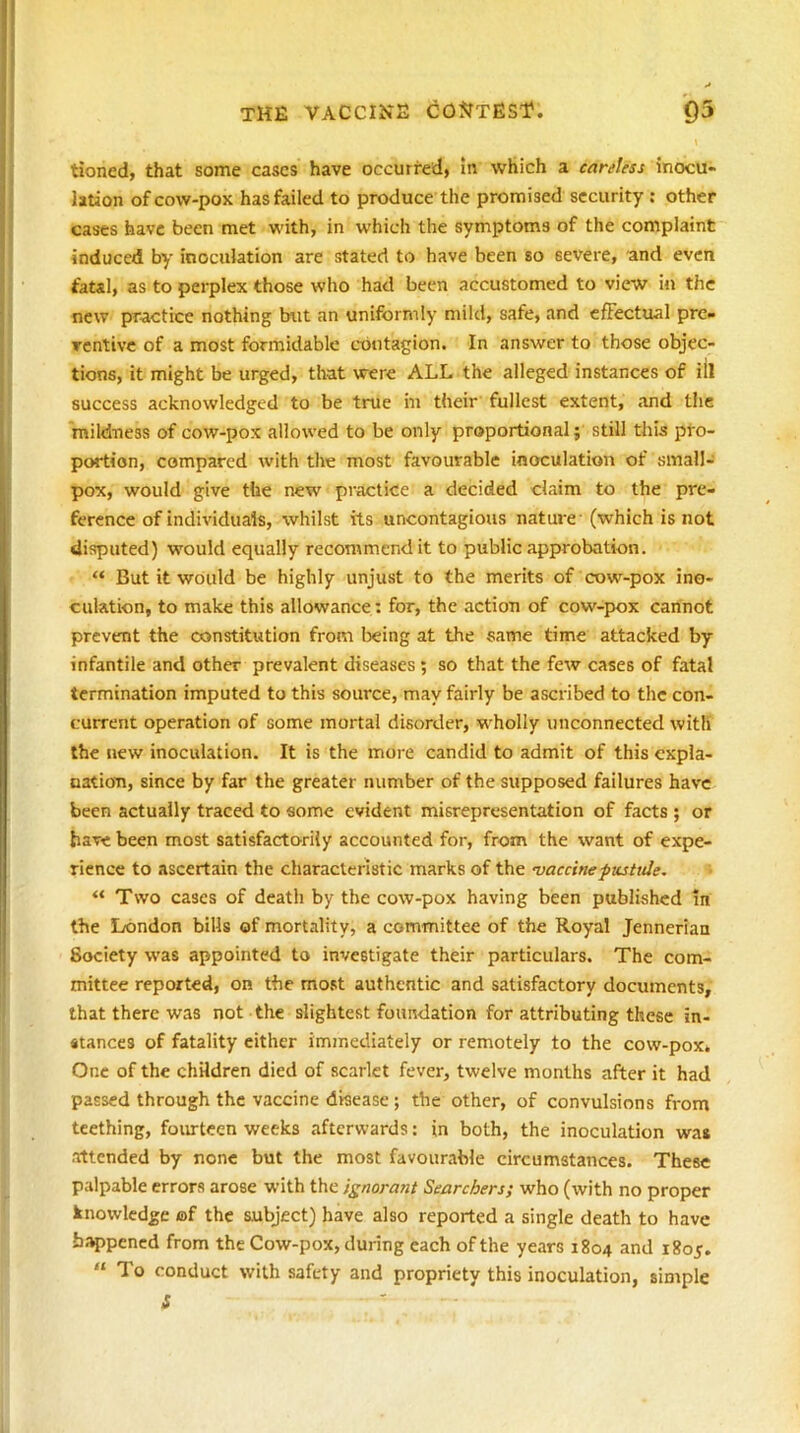 tioned, that some cases have occurred, In which a careless inocu- lation of cow-pox has failed to produce the promised security ; other cases have been met with, in which the symptoms of the complaint induced by inoculation are stated to have been so severe, and even fatal, as to perplex those who had been accustomed to view in the new practice nothing but an uniformly mild, safe, and cfFectual pre- ventive of a most formidable contagion. In answer to those objec- tions, it might be urged, that were ALL the alleged instances of iil success acknowledged to be true m their fullest extent, and the mildness of cow-pox allowed to be only proportional; still this pro- portion, compared with the most favourable inoculation of small- pox, would give the new practice a decided claim to the pre- ference of individuals, whilst its uncontagious nature (which is not disputed) would equally recommend it to public approbation. “ But it would be highly unjust to the merits of cow-pox ino- culation, to make this allowance : for, the action of cow-pox cannot prevent the constitution from being at the same time attacked by infantile and other prevalent diseases; so that the few cases of fatal termination imputed to this source, may fairly be ascribed to the con- current operation of some mortal disorder, wholly unconnected with the new inoculation. It is the more candid to admit of this expla- nation, since by far the greater number of the supposed failures have been actually traced to some evident misrepresentation of facts ; or have been most satisfactorily accounted for, from the want of expe- rience to ascertain the characteristic marks of the vaccinepttsude. “ Two cases of death by the cow-pox having been published !n the London bills of mortality, a committee of the Royal Jennerian Society was appointed to investigate their particulars. The com- mittee reported, on the mo.st authentic and satisfactory documents, that there was not the slightest foundation for attributing these in- stances of fatality cither immediately or remotely to the cow-pox. One of the children died of scarlet fever, twelve months after it had passed through the vaccine disease; the other, of convulsions from teething, fourteen weeks afterwards: In both, the inoculation wa* attended by none but the most favourable circumstances. These palpable errors arose with the ignorant Searchers; who (with no proper knowledge af the subject) have also reported a single death to have from the Cow-pox, during each of the years 1804 and 1805. “To conduct with safety and propriety this inoculation, simple
