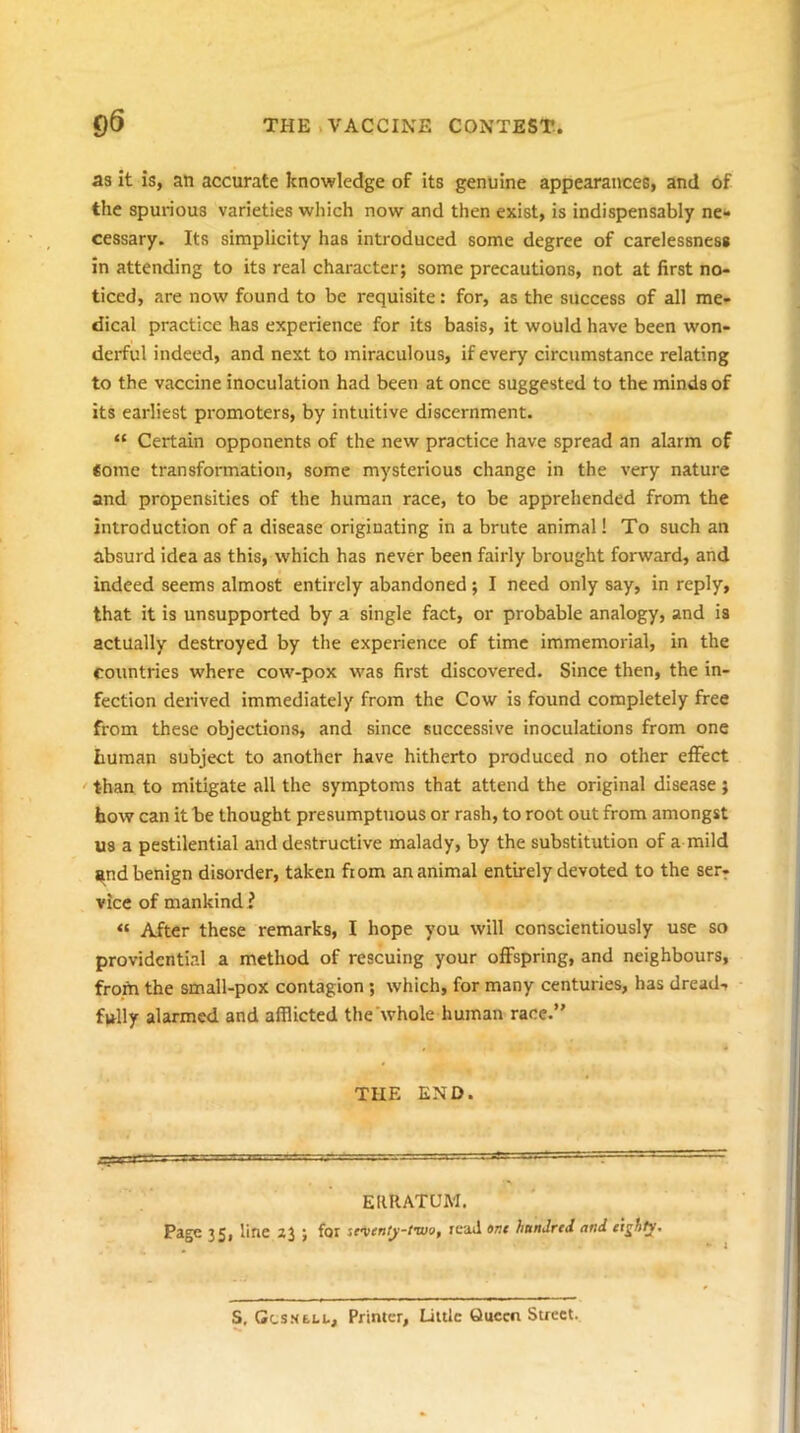 as it is, an accurate knowledge of its genuine appearances, and of the spurious varieties which now and then exist, is indispensably ne** cessary. Its simplicity has introduced some degree of carelessness in attending to its real character; some precautions, not at first no- ticed, are now found to be requisite: for, as the success of all me- dical practice has experience for its basis, it would have been won- derful indeed, and next to miraculous, if every circumstance relating to the vaccine inoculation had been at once suggested to the minds of its earliest promoters, by intuitive discernment. “ Certain opponents of the new practice have spread an alarm of Some transformation, some mysterious change in the very nature and propensities of the human race, to be apprehended from the introduction of a disease originating in a brute animal! To such an absurd idea as this, which has never been fairly brought forward, and indeed seems almost entirely abandoned ; I need only say, in reply, that it is unsupported by a single fact, or probable analogy, and is actually destroyed by the experience of time immemorial, in the countries where cow-pox was first discovered. Since then, the in- fection derived immediately from the Cow is found completely free from these objections, and since successive inoculations from one human subject to another have hitherto produced no other effect ' than to mitigate all the symptoms that attend the original disease ; how can it be thought presumptuous or rash, to root out from amongst us a pestilential and destructive malady, by the substitution of a mild i^nd benign disorder, taken fiom an animal entirely devoted to the ser- vice of mankind ? “ After these remarks, I hope you will conscientiously use so providential a method of rescuing your offspring, and neighbours, froiti the small-pox contagion ; which, for many centuries, has dread-, fully alarmed and afflicted the’whole human race. THE END. ERRATUM. Page 35, line 23 ; for stventj-two, read ant handrtd and ttghty. S, Gcs.NE.LL, Printer, Little Queen Street.