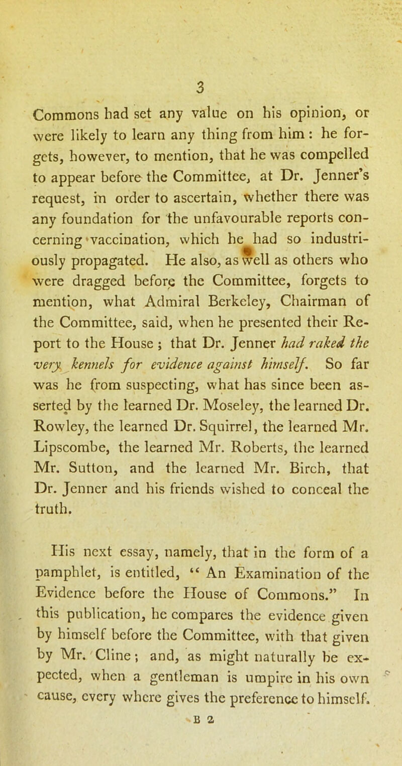 Commons had set any value on his opinion, or were likely to learn any thing from him: he for- gets, however, to mention, that he was compelled to appear before the Committee, at Dr. Jenner’s request, in order to ascertain, whether there was any foundation for the unfavourable reports con- cerning *vaccination, which he had so industri- ously propagated. He also, as well as others who were dragged before the Committee, forgets to mention, what Admiral Berkeley, Chairman of the Committee, said, when he presented their Re- port to the House ; that Dr. Jenner had raked the very^^kenneh for evidence agamst himsejf. So far was he (rom suspecting, what has since been as- serted by the learned Dr. Moseley, the learned Dr. Rowley, the learned Dr. Squirrel, the learned Mr. Lipscorabe, the learned Mr. Roberts, the learned Mr. Sutton, and the learned Mr. Birch, that Dr. Jenner and his friends wished to conceal the truth. His next essay, namely, that in the form of a pamphlet, is entitled, “ An Examination of the Evidence before the House of Commons.” In , this publication, he compares the evidence given by himself before the Committee, with that given by Mr.'Cline; and, as might naturally be ex- pected, when a gentleman is umpire in his own ' cause, every where gives the preference to himself. B 2