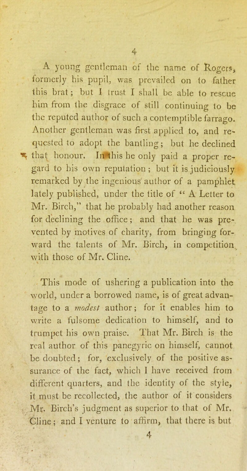 A young gentleman of the name of Rogers, formerly his pupil, was prevailed on to father this brat; but 1 trust I shall be able to rescue him from the disgrace of still continuing to be the reputed author of such a contemptible farrago. Another gentleman was first applied to, and re- quested to adopt the bantling; but he declined that honour. Inlthis he only paid a proper re- gard to his own reputation; but it is judiciously remarked by the ingenious' author of a pamphlet lately published, under the title of “ A Letter to Mr. Birch,” that he probably had another reason for declining the office; and that he was pre- vented by motives of charity, from bringing for- ward the talents of Mr. Birch, in competition.^ with those of Mr. Cline. \ - This mode of ushering a publication into the world, under a borrowed name, is of great advan- tage to a modest author; for it enables him to write a fulsome dedication to himself, and to trumpet his own praise. That Mr. Birch is the real author of this panegyric on himself, cannot be doubted; for, exclusively of the positive as- surance of the fact, which I have received from different quarters, and the identity of the style, it must be recollected, the author of it considers ^. Mr. Birch’s judgment as superior to that of Mr. Cline; and I venture to affirm, that there is but 4