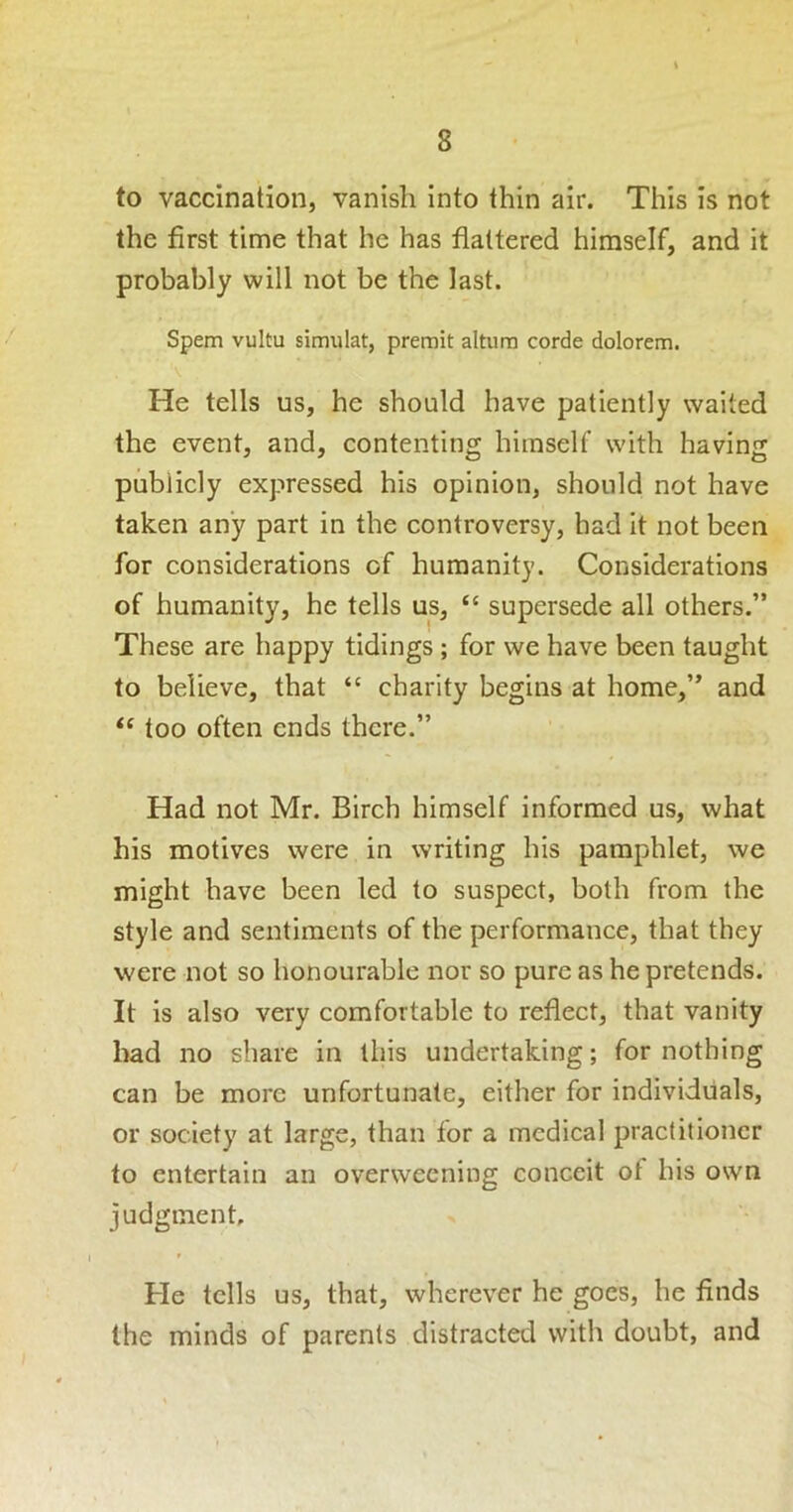 to vaccination, vanish into thin air. This is not the first time that he has flattered himself, and it probably will not be the last. Spem vuitu simiilat, premit altiirn corde dolorem. He tells us, he should have patiently waited the event, and, contenting himself with having publicly expressed his opinion, should not have taken any part in the controversy, had it not been for considerations of humanity. Considerations of humanity, he tells us, “ supersede all others.” These are happy tidings ; for we have been taught to believe, that “ charity begins at home,” and too often ends there.” Had not Mr. Birch himself informed us, what his motives were in writing his pamphlet, we might have been led to suspect, both from the style and sentiments of the performance, that they were not so honourable nor so pure as he pretends. It is also very comfortable to reflect, that vanity had no share in this undertaking; for nothing can be more unfortunate, either for individuals, or society at large, than for a medical practitioner to entertain an overweening conceit of his own judgment. He tells us, that, wherever he goes, he finds the minds of parents distracted with doubt, and