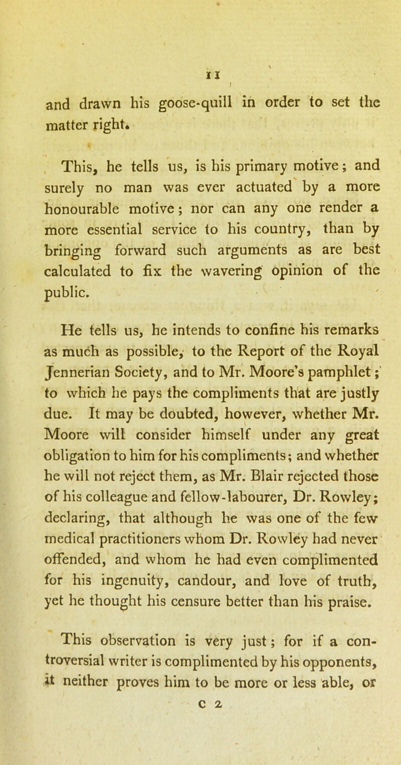 and drawn his goose-quill in order to set the matter right. , This, he tells us, is his primary motive; and surely no man was ever actuated by a more honourable motive; nor can any one render a more essential service to his country, than by bringing forward such arguments as are best calculated to fix the wavering opinion of the public. He tells us, he intends to confine his remarks as much as possible,* to the Report of the Royal Jennerian Society, and to Mr. Moore’s pamphlet to which he pays the compliments that are justly due. It may be doubted, however, whether Mr. Moore will consider himself under any great obligation to him for his compliments; and whether he will not reject them, as Mr. Blair rejected those of his colleague and fellow-labourer, Dr. Rowley; declaring, that although he was one of the few medical practitioners whom Dr. Rowley had never offended, and whom he had even complimented for his ingenuity, candour, and love of truth, yet he thought his censure better than his praise. This observation is very just; for if a con- troversial writer is complimented by his opponents, it neither proves him to be more or less able, or c 2